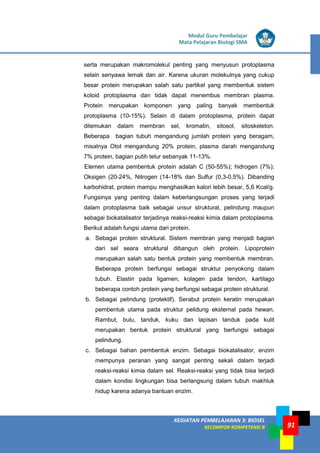 LISTRIK untuk SMP
KEGIATAN PEMBELAJARAN 3: BIOSEL
KELOMPOK KOMPETENSI B
Modul Guru Pembelajar
Mata Pelajaran Biologi SMA
91
serta merupakan makromolekul penting yang menyusun protoplasma
selain senyawa lemak dan air. Karena ukuran molekulnya yang cukup
besar protein merupakan salah satu partikel yang membentuk sistem
koloid protoplasma dan tidak dapat menembus membran plasma.
Protein merupakan komponen yang paling banyak membentuk
protoplasma (10-15%). Selain di dalam protoplasma, protein dapat
ditemukan dalam membran sel, kromatin, sitosol, sitoskeleton.
Beberapa bagian tubuh mengandung jumlah protein yang beragam,
misalnya Otot mengandung 20% protein, plasma darah mengandung
7% protein, bagian putih telur sebanyak 11-13%.
Elemen utama pembentuk protein adalah C (50-55%); hidrogen (7%);
Oksigen (20-24%, Nitrogen (14-18% dan Sulfur (0,3-0,5%). Dibanding
karbohidrat, protein mampu menghasilkan kalori lebih besar, 5,6 Kcal/g.
Fungsinya yang penting dalam keberlangsungan proses yang terjadi
dalam protoplasma baik sebagai unsur struktural, pelindung maupun
sebagai biokatalisator terjadinya reaksi-reaksi kimia dalam protoplasma.
Berikut adalah fungsi utama dari protein.
a. Sebagai protein struktural. Sistem membran yang menjadi bagian
dari sel seara struktural dibangun oleh protein. Lipoprotein
merupakan salah satu bentuk protein yang membentuk membran.
Beberapa protein berfungsi sebagai struktur penyokong dalam
tubuh. Elastin pada ligamen, kolagen pada tendon, kartilago
beberapa contoh protein yang berfungsi sebagai protein struktural.
b. Sebagai pelindung (protektif). Serabut protein keratin merupakan
pembentuk utama pada struktur pelidung eksternal pada hewan.
Rambut, bulu, tanduk, kuku dan lapisan tanduk pada kulit
merupakan bentuk protein struktural yang berfungsi sebagai
pelindung.
c. Sebagai bahan pembentuk enzim. Sebagai biokatalisator, enzim
mempunya peranan yang sangat penting sekali dalam terjadi
reaksi-reaksi kimia dalam sel. Reaksi-reaksi yang tidak bisa terjadi
dalam kondisi lingkungan bisa berlangsung dalam tubuh makhluk
hidup karena adanya bantuan enzim.
 