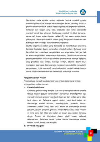 LISTRIK untuk SMP
KEGIATAN PEMBELAJARAN 3: BIOSEL
KELOMPOK KOMPETENSI B
Modul Guru Pembelajar
Mata Pelajaran Biologi SMA
93
Sementara pada struktur protein sekunder bentuk molekul protein
memiliki lipatan akibat adanya ikatan hidrogen secara berulang. Struktur
protein tersier terbentuk akibat adanya lipatan dan lingkaran dari helik,
lembaran dan bagian yang tidak terstruktur dari rantai polipeptida
menjadi bentuk tiga dimensi. Konfigurasi molekul ini diikat bersama-
sama oleh ikatan antara bagian radikal (R) dari asam amino dalam
polipeptida. Beberapa molekul protein yang fungsional dihasilkan dari
hubungan dari beberapa susunan rantai polipeptida.
Struktur organisasi protein yang kompleks ini menimbulkan terjadinya
berbagai tingkatan dalam pemecahan molekul protein. Berbagai jenis
faktor fisik dan kimia dapat menyebabkan terurainya ikatan hidrogen, hal
ini akan menyebabkan terlepasanya lipatannya. Denaturasi merupakan
proses pemecahan struktur tiga dimensi protein akibat adanya agregasi
atau presifitasi dari protein. Sebagai contoh, albumin dalam telur
mengalami aggregasi dalam rangka merespon panas ketika mengalami
pengeringan. Untuk memecah rantai polipeptida menjadi molekul asam
amino dibutuhkan tambahan air dan sebuah reaksi tipe hidrolisis.
Pengelompokkan Protein
Protein dibagi menjadi tiga kelompok yaitu protein sederhana, protein
konjugasi dan protein turunan.
a. Protein Sederhana.
Kelompok protein dibagi menjadi dua yaitu protein globular dan protein
fibrous. Protein globular berdasarkan kelarutannya dikelompokkan lagi
menjadi kelompok protein yang larut dalam air dan protein yang tidak
larut dalam air. Beberapa contoh protein yang larut dalam air
diantaranya adalah albumin, pseudoglobulin, protamin, histon.
Sementara protein yang tidak larut dalam air diantaranya adalah
gulutelin, gliadin, prolamin, globulin. Protein fibrous atau serat. Protein
ini mirip serat dan tidak larut dalam air dingin atau reagen bersuhu
dingin. Protein ini ditemukan dalam tubuh hewan sebagai
skleroprotein. Beberapa bentuk protein fibrous diantaranya adalah
keratin, fibroin, elastin, dan kolagen.
b. Protein Konyugasi.
 