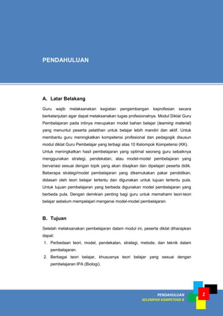 1PENDAHULUAN
KELOMPOK KOMPETENSI B
A. Latar Belakang
Guru wajib melaksanakan kegiatan pengembangan keprofesian secara
berkelanjutan agar dapat melaksanakan tugas profesionalnya. Modul Diklat Guru
Pembelajaran pada intinya merupakan model bahan belajar (learning material)
yang menuntut peserta pelatihan untuk belajar lebih mandiri dan aktif. Untuk
membantu guru meningkatkan kompetensi profesional dan pedagogik disusun
modul diklat Guru Pembelajar yang terbagi atas 10 Kelompok Kompetensi (KK).
Untuk meningkatkan hasil pembelajaran yang optimal seorang guru sebaiknya
menggunakan strategi, pendekatan, atau model-model pembelajaran yang
bervariasi sesuai dengan topik yang akan disajikan dan dipelajari peserta didik.
Beberapa strategi/model pembelajaran yang dikemukakan pakar pendidikan,
didasari oleh teori belajar tertentu dan digunakan untuk tujuan tertentu pula.
Untuk tujuan pembelajaran yang berbeda digunakan model pembelajaran yang
berbeda pula. Dengan demikian penting bagi guru untuk memahami teori-teori
belajar sebelum mempelajari mengenai model-model pembelajaran.
B. Tujuan
Setelah melaksanakan pembelajaran dalam modul ini, peserta diklat diharapkan
dapat:
1. Perbedaan teori, model, pendekatan, strategi, metode, dan teknik dalam
pembelajaran.
2. Berbagai teori belajar, khususnya teori belajar yang sesuai dengan
pembelajaran IPA (Biologi).
PENDAHULUAN
 