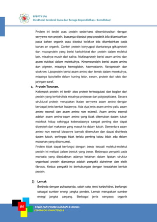 PPPPTK IPA
Direktorat Jenderal Guru dan Tenaga Kependidikan - Kemdikbud
KEGIATAN PEMBELAJARAN 3: BIOSEL
KELOMPOK KOMPETENSI B
94
Protein ini terdiri atas protein sederhana dikombinasikan dengan
senyawa non protein, biasanya disebut grup prostetik bila ditambahkan
pada bahan organik atau disebut kofaktor bila ditambahkan pada
bahan an organik. Contoh protein konyugasi diantaranya glikoprotein
dan mucoprotein yang berisi karbohidrat dan protein dalam molekul
lain, misalnya musin dari saliva. Nukleoprotein berisi asam amino dan
asam nukleat dalam molekulnya. Khromoprotein berisi asam amino
dan pigmen, misalnya hemoglobin, haemosianin, flavoprotein dan
sitokrom. Lipoprotein berisi asam amino dan lemak dalam molekulnya,
misalnya lipovitellin dalam kuning telur, serum, protein dari otak dan
jaringan saraf.
c. Protein Turunan.
Kelompok protein ini terdiri atas protein terkoagulasi dan bagian dari
protein yang terhidrolisis misalnya protease dan polypeptidase. Secara
struktural protein merupakan ikatan senyawa asam amino dengan
berbagai jenis bentuk ikatannya. Ada dua jenis asam amino yaitu asam
amino esensil dan asam amino non esensil. Asam amino esensil
adalah asam amino-asam amino yang tidak ditemukan dalam tubuh
makhluk hidup sehingga keberadaanya sangat penting dan dapat
diperoleh dari makanan yang masuk ke dalam tubuh. Sementara asam
amino non esensil biasanya banyak ditemukan dan dapat disintesis
dalam tubuh, sehingga tidak terlalu penting kalau tidak ada dalam
makanan yang dikonsumsi.
Protein tidak dapat berfungsi dengan benar kecuali molekul-molekul
protein ini melipat dalam bentuk yang benar. Beberapa penyakit pada
manusia yang disebabkan adanya kelainan dalam lipatan struktur
organisasi protein diantarnya adalah penyakit alzheimer dan sistik
fibrosis. Kedua penyakit ini berhubungan dengan kesalahan bentuk
protein.
3) Lemak
Berbeda dengan polisakarida, salah satu jenis karbohidrat, berfungsi
sebagai sumber energi jangka pendek. Lemak merupakan sumber
energi jangka panjang. Berbagai jenis senyawa organik
 