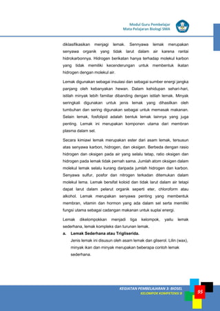 LISTRIK untuk SMP
KEGIATAN PEMBELAJARAN 3: BIOSEL
KELOMPOK KOMPETENSI B
Modul Guru Pembelajar
Mata Pelajaran Biologi SMA
95
diklasifikasikan menjagi lemak. Sennyawa lemak merupakan
senyawa organik yang tidak larut dalam air karena rantai
hidrokarbonnya. Hidrogen berikatan hanya terhadap molekul karbon
yang tidak memiliki kecenderungan untuk membentuk ikatan
hidrogen dengan molekul air.
Lemak digunakan sebagai insulasi dan sebagai sumber energi jangka
panjang oleh kebanyakan hewan. Dalam kehidupan sehari-hari,
istilah minyak lebih familiar dibanding dengan istilah lemak. Minyak
seringkali digunakan untuk jenis lemak yang dihasilkan oleh
tumbuhan dan sering digunakan sebagai untuk memasak makanan.
Selain lemak, fosfolipid adalah bentuk lemak lainnya yang juga
penting. Lemak ini merupakan komponen utama dari membran
plasma dalam sel.
Secara kimiawi lemak merupakan ester dari asam lemak, tersusun
atas senyawa karbon, hidrogen, dan oksigen. Berbeda dengan rasio
hidrogen dan oksigen pada air yang selalu tetap, ratio oksigen dan
hidrogen pada lemak tidak pernah sama. Jumlah atom oksigen dalam
molekul lemak selalu kurang daripada jumlah hidrogen dan karbon.
Senyawa sulfur, posfor dan nitrogen terkadan ditemukan dalam
molekul lema. Lemak bersifat koloid dan tidak larut dalam air tetapi
dapat larut dalam pelarut organik seperti eter, chloroform atau
alkohol. Lemak merupakan senyawa penting yang membentuk
membran, vitamin dan hormon yang ada dalam sel serta memiliki
fungsi utama sebagai cadangan makanan untuk suplai energi.
Lemak dikelompokkan menjadi tiga kelompok, yaitu lemak
sederhana, lemak kompleks dan turunan lemak.
a. Lemak Sederhana atau Trigliserida.
Jenis lemak ini disusun oleh asam lemak dan gliserol. Lilin (wax),
minyak ikan dan minyak merupakan beberapa contoh lemak
sederhana.
 
