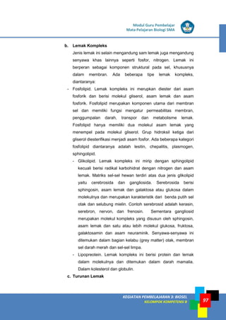 LISTRIK untuk SMP
KEGIATAN PEMBELAJARAN 3: BIOSEL
KELOMPOK KOMPETENSI B
Modul Guru Pembelajar
Mata Pelajaran Biologi SMA
97
b. Lemak Kompleks
Jenis lemak ini selain mengandung sam lemak juga mengandung
senyawa khas lainnya seperti fosfor, nitrogen. Lemak ini
berperan sebagai komponen struktural pada sel, khususnya
dalam membran. Ada beberapa tipe lemak kompleks,
diantaranya:
- Fosfolipid. Lemak kompleks ini merupkan diester dari asam
fosforik dan berisi molekul gliserol, asam lemak dan asam
fosforik. Fosfolipid merupakan komponen utama dari membran
sel dan memiliki fungsi mengatur permeabilitas membran,
penggumpalan darah, transpor dan metabolisme lemak.
Fosfolipid hanya memiliki dua molekul asam lemak yang
menempel pada molekul gliserol. Grup hidroksil ketiga dari
gliserol diesterifikasi menjadi asam fosfor. Ada beberapa kategori
fosfolipid diantaranya adalah lesitin, chepalitis, plasmogen,
sphingolipid.
- Glikolipid. Lemak kompleks ini mirip dengan sphingolipid
kecuali berisi radikal karbohidrat dengan nitrogen dan asam
lemak. Matriks sel-sel hewan terdiri atas dua jenis glikolipid
yaitu cerebrosida dan gangliosida. Serebrosida berisi
sphingosin, asam lemak dan galaktosa atau glukosa dalam
molekulnya dan merupakan karakteristik dari benda putih sel
otak dan selubung mielin. Contoh serebrosid adalah kerasin,
serebron, nervon, dan frenosin. Sementara gangliosid
merupakan molekul kompleks yang disusun oleh sphingosin,
asam lemak dan satu atau lebih molekul glukosa, fruktosa,
galaktosamin dan asam neuraminik. Senyawa-senyawa ini
ditemukan dalam bagian kelabu (grey matter) otak, membran
sel darah merah dan sel-sel limpa.
- Lipopreotein. Lemak kompleks ini berisi protein dan lemak
dalam molekulnya dan ditemukan dalam darah mamalia.
Dalam kolesterol dan globulin.
c. Turunan Lemak
 