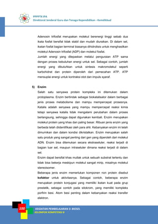PPPPTK IPA
Direktorat Jenderal Guru dan Tenaga Kependidikan - Kemdikbud
KEGIATAN PEMBELAJARAN 3: BIOSEL
KELOMPOK KOMPETENSI B
100
Adenosin trifosfat merupakan molekul berenergi tinggi sebab dua
ikata fosfat bersifat tidak stabil dan mudah diuraikan. Di dalam sel,
ikatan fosfat bagian terminal biasanya dihidrolisis untuk menghasilkan
molekul Adenosin trifosfat (ADP) dan molekul fosfat.
Jumlah energi yang dilepaskan melalui penguraian ATP sama
dengan proses kebutuhan energi untuk sel. Sebagai contoh, jumlah
energi yang dibutuhkan untuk sintesis makromolekul seperti
karbohidrat dan protein diperoleh dari pemecahan ATP. ATP
mensuplai energi untuk kontraksi otot dan impuls syaraf.
5) Enzim
Salah satu senyawa protein kompleks ini ditemukan dalam
protoplasma. Enzim bertindak sebagai biokatalisator dalam berbagai
jenis proses metabolisme dan mampu mempercepat prosesnya.
Katalis adalah senyawa yang mampu mempercepat reaksi kimia
tetapi senyawa katalis tidak mengalami perubahan dalam proses
berlangsung, sehingga dapat digunakan kembali. Enzim merupakan
molekul protein yang khas dan paling besar. Ribuan jenis enzim yang
berbeda telah diidentifikasi oleh para ahli. Kebanyakan enzim ini telah
dimurnikan dan dalam kondisi dikristalkan. Enzim merupakan salah
satu produk yang sangat penting dari gen yang diperoleh dari molekul
ADN. Enzim bisa ditemukan secara ekstraseluler, reaksi terjadi di
bagian luar sel, maupun intraseluler dimana reaksi terjadi di dalam
sel.
Enzim dapat bersifat khas mutlak untuk sebuah substrat tertentu dan
tidak bisa bekerja meskipun molekul sangat mirip, misalnya molekul
stereoisomer.
Beberapa jenis enzim memerlukan komponen non protein disebut
kofaktor untuk aktivitasnya. Sebagai contoh, beberapa enzim
merupakan protein konjugasi yang memiliki ikatan kuat pada grup
prestetik, sebagai contoh pada sitokrom, yang memiliki kompleks
porfirin besi. Atom besi penting dalam kebanyakan reaksi transfer
elektron.
 