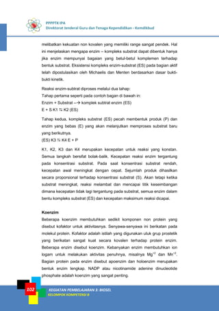 PPPPTK IPA
Direktorat Jenderal Guru dan Tenaga Kependidikan - Kemdikbud
KEGIATAN PEMBELAJARAN 3: BIOSEL
KELOMPOK KOMPETENSI B
102
melibatkan kekuatan non kovalen yang memiliki range sangat pendek. Hal
ini menjelaskan mengapa enzim – kompleks substrat dapat dibentuk hanya
jika enzim mempunyai bagaian yang betul-betul komplemen terhadap
bentuk substrat. Eksistensi kompleks enzim-substrat (ES) pada bagian aktif
telah dipostulasikan oleh Michaelis dan Menten berdasarkan dasar bukti-
bukti kinetik.
Reaksi enzim-subtrat diproses melalui dua tahap:
Tahap pertama seperti pada contoh bagan di bawah in:
Enzim + Substrat -- komplek subtrat enzim (ES)
E + S K1  K2 (ES)
Tahap kedua, kompleks substrat (ES) pecah membentuk produk (P) dan
enzim yang bebas (E) yang akan melanjutkan memproses substrat baru
yang berikutnya.
(ES) K3  K4 E + P
K1, K2, K3 dan K4 merupakan kecepatan untuk reaksi yang konstan.
Semua langkah bersifat bolak-balik. Kecepatan reaksi enzim tergantung
pada konsentrasi substrat. Pada saat konsentrasi substrat rendah,
kecepatan awal meningkat dengan cepat. Sejumlah produk dihasilkan
secara proporsional terhadap konsentrasi substrat (S). Akan tetapi ketika
substrat meningkat, reaksi melambat dan mencapai titik keseimbangan
dimana kecepatan tidak lagi tergantung pada substrat, semua enzim dalam
bentu kompleks substrat (ES) dan kecepatan maksimum reaksi dicapai.
Koenzim
Beberapa koenzim membutuhkan sedikit komponen non protein yang
disebut kofaktor untuk aktivitasnya. Senyawa-senyawa ini berikatan pada
molekul protein. Kofaktor adalah istilah yang digunakan utuk grup prostetik
yang berikatan sangat kuat secara kovalen terhadap protein enzim.
Beberapa enzim disebut koenzim. Kebanyakan enzim membutuhkan ion
logam untuk melakukan aktivitas penuhnya, misalnya Mg+2
dan Mn+2
.
Bagian protein pada enzim disebut apoenzim dan holoenzim merupakan
bentuk enzim lengkap. NADP atau nicotinamide adenine dinucleotide
phosphate adalah koenzim yang sangat penting.
 