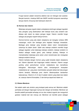 LISTRIK untuk SMP
KEGIATAN PEMBELAJARAN 3: BIOSEL
KELOMPOK KOMPETENSI B
Modul Guru Pembelajar
Mata Pelajaran Biologi SMA
103
Fungsi koenzin adalah menerima elektron dan ion hidrogen dari substrat.
Banyak koenzim, misalnya NAD dan NADP memiliki komponen esensilnya
berupa vitamin, khusunya dari kelompok vitamin B.
6) Hormon dan vitamin
Beberapa senyawa organik dalam protoplasma berfungsi sebagai regulator
atau pengatur yang disekresikan oleh kelenjar buntu atau endokrin dan
dibawa oleh darah ke dalam jaringan target. Vitamin memiliki fungsi
sebagai zat pengatur seperti halnya hormon.
Hormon-hormon yang ada dalam sitoplasma sel mengatur sintesis ARN
messenger, enzim dan berbagai jenis kegiatan fisioloigs intraseluler.
Berbagai jenis kelenjar yang tersebar dalam tubuh mensekresikan
cairannya ke dalam darah. Salah satu kelenjar endokrin memiliki fungsi
sebagai regulator untuk beberapa kelenjar endokrin, kelenjar endokrin ini
disebut sebagai master gland, yaitu kelenjar pituitary. Kelenjar ini
mensekresikan beberapa jenis cairan untuk menstimulasi dan meregulasi
kelenjar endokrin lainnya.
Vitamin berbeda dengan hormon yang sudah tersedia dalam sitoplasma
sel. Vitamin diperoleh dari lingkungan melalui makanan. Vitamin sangat
penting untuk pertumbuhan normal, metabolisme dan memelihara
kebugaran. Kekurangan vitamin akan mempengaruhi kecepatan
metabolisme sel yang akan menimbulkan penyakit akibat dari kekurangan
vitamin tersebut. Beberapa jenis vitamin dikelompokkan berdasrkan
kelarutannya. Vitamin A, D, E dan K adalah vitamin yang tidak larut dalam
air, sisanya vitamin B kompleks, C dan lainnya dapat larut dalam air.
C.3 Sistem Membran
Sel adalah salah satu struktur yang terdapat pada semua sel. Membran adalah
pembatas sel dengan lingkungan luarnya dan dengan sel terdekat. Membran sel
bersifat selektif permeable terhadap ion-ion dan molekul organik dan mengontrol
gerakan material dari dan menuju sel. Membran sel memiliki peran sebagai
 