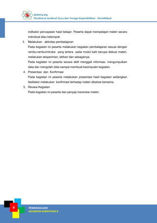 PPPPTK IPA
Direktorat Jenderal Guru dan Tenaga Kependidikan - Kemdikbud
4 PENDAHULUAN
KELOMPOK KOMPETENSI B
indikator pencapaian hasil belajar. Peserta dapat mempelajari materi secara
individual atau kelompok
3. Melakukan aktivitas pembelajaran
Pada kegiatan ini peserta melakukan kegiatan pembelajaran sesuai dengan
rambu-rambu/intruksi yang tertera pada modul baik berupa diskusi materi,
melakukan eksperimen, latihan dan sebagainya.
Pada kegiatan ini peserta secara aktif menggali informasi, mengumpulkan
data dan mengolah data sampai membuat kesimpulan kegiatan.
4. Presentasi dan Konfirmasi
Pada kegiatan ini peserta melakukan presentasi hasil kegiatan sedangkan
fasilitator melakukan konfirmasi terhadap materi dibahas bersama.
5. Review Kegiatan
Pada kegiatan ini peserta dan penyaji mereview materi.
 