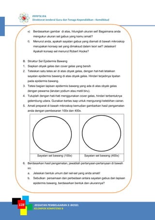 PPPPTK IPA
Direktorat Jenderal Guru dan Tenaga Kependidikan - Kemdikbud
KEGIATAN PEMBELAJARAN 3: BIOSEL
KELOMPOK KOMPETENSI B
128
e) Berdasarkan gambar di atas, hitunglah ukuran sel! Bagaimana anda
mengukur ukuran sel gabus yang kamu amati?
f) Menurut anda, apakah sayatan gabus yang diamati di bawah mikroskop
merupakan konsep sel yang dimaksud dalam teori sel? Jelaskan!
Apakah konsep sel menurut Robert Hooke?
B. Struktur Sel Epidermis Bawang
1. Siapkan obyek gelas dan cover gelas yang bersih
2. Teteskan satu tetes air di atas obyek gelas, dengan hat-hati letakkan
sayatan epidermis bawang di atas obyek gelas. Hindari terjadinya lipatan
pada epidermis bawang.
3. Tetesi bagian lapisan epidermis bawang yang ada di atas obyek gelas
dengan pewarna (larutan yodium atau metil biru).
4. Tutuplah dengan hati-hati menggunakan cover gelas, hindari terbentuknya
gelembung udara. Gunakan kertas isap untuk mengurangi kelebihan cairan.
5. Amati preparat di bawah mikroskop kemudian gambarkan hasil pengamatan
anda dengan pembesaran 100x dan 400x.
Sayatan sel bawang (100x) Sayatan sel bawang (400x)
6. Berdasarkan hasil pengamatan, jawablah pertanyaan-pertanyaan di bawah
ini:
a. Jelaskan bentuk umum dari sel-sel yang anda amati!
b. Sebutkan persamaan dan perbedaan antara sayatan gabus dan lapisan
epidermis bawang, berdasarkan bentuk dan ukurannya?
 
