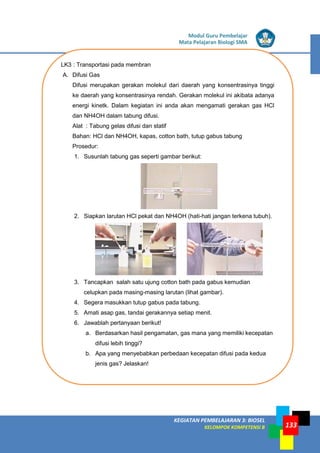 LISTRIK untuk SMP
KEGIATAN PEMBELAJARAN 3: BIOSEL
KELOMPOK KOMPETENSI B
Modul Guru Pembelajar
Mata Pelajaran Biologi SMA
133
LK3 : Transportasi pada membran
A. Difusi Gas
Difusi merupakan gerakan molekul dari daerah yang konsentrasinya tinggi
ke daerah yang konsentrasinya rendah. Gerakan molekul ini akibata adanya
energi kinetk. Dalam kegiatan ini anda akan mengamati gerakan gas HCl
dan NH4OH dalam tabung difusi.
Alat : Tabung gelas difusi dan statif
Bahan: HCl dan NH4OH, kapas, cotton bath, tutup gabus tabung
Prosedur:
1. Susunlah tabung gas seperti gambar berikut:
2. Siapkan larutan HCl pekat dan NH4OH (hati-hati jangan terkena tubuh).
3. Tancapkan salah satu ujung cotton bath pada gabus kemudian
celupkan pada masing-masing larutan (lihat gambar).
4. Segera masukkan tutup gabus pada tabung.
5. Amati asap gas, tandai gerakannya setiap menit.
6. Jawablah pertanyaan berikut!
a. Berdasarkan hasil pengamatan, gas mana yang memiliki kecepatan
difusi lebih tinggi?
b. Apa yang menyebabkan perbedaan kecepatan difusi pada kedua
jenis gas? Jelaskan!
 