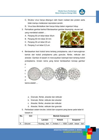 LISTRIK untuk SMP
KEGIATAN PEMBELAJARAN 3: BIOSEL
KELOMPOK KOMPETENSI B
Modul Guru Pembelajar
Mata Pelajaran Biologi SMA
135
C. Struktur virus hanya dibangun oleh Asam nukleat dan protein serta
tidak mampu melakukan reproduksi sendiri.
D. Virus bisa dikristalkan dan hanya hidup dalam organism hidup
3. Perhatikan gambar berikut! Berdasarkan gambar disamping, ukuran sel
yang mendekati adalah …
A. Panjang 50 um lebar lebar 30um
B. Panjang 50 mm lebar 20 mm
C. Panjang 30 um lebar 20 um
D. Panjang 3 um lebar 2,5 um
4. Berdasarkan teori koloid lama tentang protoplasma, ada 4 kemungkinan
bentuk dari koloid protoplasma yaitu granular, fibrilar, retikular dan
alveolar. Gambar di bawah ini menunjukkan keempat teori tentang koloid
protoplasma. Urutan nama yang benar berdasarkan konsep gambar
p
r
o
t
o
p
lasma adalah ...
a. Granular, fibrilar, alveolar dan retikuler
b. Granular, fibrlar, retikuler dan alveolar
c. Alveolar, fibrilar, alveolar dan retikuler
d. Alveolar, fibrilar, retikuler dan granular
5. Perbedaan sistem larutan, koloid dan suspensi yang benar pada tabel di
bawah ini
No. Ciri Bentuk Campuran
Larutan Koloid Suspensi
A Ukuran Kurang dari 1 Antara 1 – 1000 Lebih besar dari
 