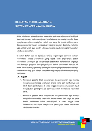 KEGIATAN PEMBELAJARAN 4: SISTEM PENCERNAAN MANUSIA
KELOMPOK KOMPETENSI B
139
A. Tujuan
1. Membekali peserta diklat pengetahuan dan pemahaman agar mampu
menyampaikan konsep keterkaitan antara nutrisi dan manfaatnya bagi
tubuh dalam pembelajaran di kelas, hingga siswa menemukan dan dapat
menyebutkan pentingnya gizi seimbang dalam memelihara kesehatan
tubuh.
2. Membekali peserta diklat pengetahuan dan pemahaman agar mampu
menyampaikan konsep keterkaitan antara struktur dan fungsi sel pada
sistem pencernaan dalam pembelajaran di kelas, hingga siswa
menemukan dan dapat menyebutkan pentingnya sistem pencernaan
dalam tubuh manusia.
KEGIATAN PEMBELAJARAN 4:
SISTEM PENCERNAAN MANUSIA
Modul ini disusun sebagai sumber bahan ajar bagi guru untuk memahami topik
sistem pencernaan pada manusia dan kesehatannya, guru dapat memiliki dasar
pengetahuan untuk mengajarkan materi yang sama ke peserta didiknya yang
disesuaikan dengan tujuan pembelajaran biologi di sekolah. Selain itu, materi ini
juga aplikatif untuk guru sendiri sehingga mereka dapat menerapkannya dalam
kehidupan sehari-hari.
Di dalam bahan ajar ini dijelaskan tentang organ-organ penyusun saluran
pencernaan, proses pencernaan yang terjadi pada organ-organ sistem
pencernaan, kandungan gizi yang terdapat pada bahan makanan dan fungsinya
serta berbagai gangguan atau penyakit pada sistem pencernaan manusia. Di
dalam bahan ajar ini juga dilengkapi dengan evaluasi yang komprehensif sebagai
sarana latihan bagi guru biologi, yang akan berguna juga dalam menghadapi uji
kompetensi.
 