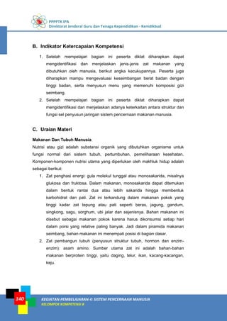 PPPPTK IPA
Direktorat Jenderal Guru dan Tenaga Kependidikan - Kemdikbud
KEGIATAN PEMBELAJARAN 4: SISTEM PENCERNAAN MANUSIA
KELOMPOK KOMPETENSI B
140
B. Indikator Ketercapaian Kompetensi
1. Setelah mempelajari bagian ini peserta diklat diharapkan dapat
mengidentifikasi dan menjelaskan jenis-jenis zat makanan yang
dibutuhkan oleh manusia, berikut angka kecukupannya. Peserta juga
diharapkan mampu mengevaluasi keseimbangan berat badan dengan
tinggi badan, serta menyusun menu yang memenuhi komposisi gizi
seimbang.
2. Setelah mempelajari bagian ini peserta diklat diharapkan dapat
mengidentifikasi dan menjelaskan adanya keterkaitan antara struktur dan
fungsi sel penyusun jaringan sistem pencernaan makanan manusia.
C. Uraian Materi
Makanan Dan Tubuh Manusia
Nutrisi atau gizi adalah substansi organik yang dibutuhkan organisme untuk
fungsi normal dari sistem tubuh, pertumbuhan, pemeliharaan kesehatan.
Komponen-komponen nutrisi utama yang diperlukan oleh makhluk hidup adalah
sebagai berikut:
1. Zat penghasi energi: gula molekul tunggal atau monosakarida, misalnya
glukosa dan fruktosa. Dalam makanan, monosakarida dapat ditemukan
dalam bentuk rantai dua atau lebih sakarida hingga membentuk
karbohidrat dan pati. Zat ini terkandung dalam makanan pokok yang
tinggi kadar zat tepung atau pati seperti beras, jagung, gandum,
singkong, sagu, sorghum, ubi jalar dan sejenisnya. Bahan makanan ini
disebut sebagai makanan pokok karena harus dikonsumsi setiap hari
dalam porsi yang relative paling banyak. Jadi dalam piramida makanan
seimbang, bahan makanan ini menempati posisi di bagian dasar.
2. Zat pembangun tubuh (penyusun struktur tubuh, hormon dan enzim-
enzim): asam amino. Sumber utama zat ini adalah bahan-bahan
makanan berprotein tinggi, yaitu daging, telur, ikan, kacang-kacangan,
keju.
 