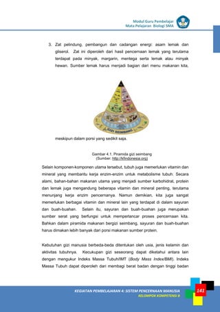 LISTRIK untuk SMP
KEGIATAN PEMBELAJARAN 4: SISTEM PENCERNAAN MANUSIA
KELOMPOK KOMPETENSI B
Modul Guru Pembelajar
Mata Pelajaran Biologi SMA
141
3. Zat pelindung, pembangun dan cadangan energi: asam lemak dan
gliserol. Zat ini diperoleh dari hasil pencernaan lemak yang terutama
terdapat pada minyak, margarin, mentega serta lemak atau minyak
hewan. Sumber lemak harus menjadi bagian dari menu makanan kita,
meskipun dalam porsi yang sedikit saja.
Gambar 4.1. Piramida gizi seimbang
(Sumber: http://kfindonesia.org)
Selain komponen-komponen utama tersebut, tubuh juga memerlukan vitamin dan
mineral yang membantu kerja enzim-enzim untuk metabolisme tubuh. Secara
alami, bahan-bahan makanan utama yang menjadi sumber karbohidrat, protein
dan lemak juga mengandung beberapa vitamin dan mineral penting, terutama
menunjang kerja enzim pencernanya. Namun demikian, kita juga sangat
memerlukan berbagai vitamin dan mineral lain yang terdapat di dalam sayuran
dan buah-buahan. Selain itu, sayuran dan buah-buahan juga merupakan
sumber serat yang berfungsi untuk memperlancar proses pencernaan kita.
Bahkan dalam piramida makanan bergizi seimbang, sayuran dan buah-buahan
harus dimakan lebih banyak dari porsi makanan sumber protein.
Kebutuhan gizi manusia berbeda-beda ditentukan oleh usia, jenis kelamin dan
aktivitas tubuhnya. Kecukupan gizi seseorang dapat diketahui antara lain
dengan mengukur Indeks Massa Tubuh/IMT (Body Mass Index/BMI). Indeks
Massa Tubuh dapat diperoleh dari membagi berat badan dengan tinggi badan
 