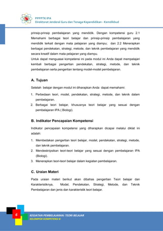 PPPPTK IPA
Direktorat Jenderal Guru dan Tenaga Kependidikan - Kemdikbud
KEGIATAN PEMBELAJARAN: TEORI BELAJAR
KELOMPOK KOMPETENSI B
6
prinsip-prinsip pembelajaran yang mendidik. Dengan kompetensi guru 2.1
Memahami berbagai teori belajar dan prinsip-prinsip pembelajaran yang
mendidik terkait dengan mata pelajaran yang diampu; dan 2.2 Menerapkan
berbagai pendekatan, strategi, metode, dan teknik pembelajaran yang mendidik
secara kreatif dalam mata pelajaran yang diampu.
Untuk dapat menguasai kompetensi ini pada modul ini Anda dapat mempelajari
kembali berbagai pengertian pendekatan, strategi, metode, dan teknik
pembelajaran serta pengertian tentang model-model pembelajaran.
A. Tujuan
Setelah belajar dengan modul ini diharapkan Anda dapat memahami:
1. Perbedaan teori, model, pendekatan, strategi, metode, dan teknik dalam
pembelajaran.
2. Berbagai teori belajar, khususnya teori belajar yang sesuai dengan
pembelajaran IPA ( Biologi).
B. Indikator Pencapaian Kompetensi
Indikator pencapaian kompetensi yang diharapkan dicapai melalui diklat ini
adalah:
1. Membedakan pengertian teori belajar, model, pendekatan, strategi, metode,
dan teknik pembelajaran.
2. Mendeskripsikan teori-teori belajar yang sesuai dengan pembelajaran IPA
(Biologi).
3. Menerapkan teori-teori belajar dalam kegiatan pembelajaran.
C. Uraian Materi
Pada uraian materi berikut akan dibahas pengertian Teori belajar dan
Karakteristiknya, Model, Pendekatan, Strategi, Metode, dan Teknik
Pembelajaran dan jenis dan karakteristik teori belajar.
 