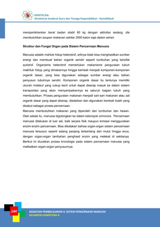 PPPPTK IPA
Direktorat Jenderal Guru dan Tenaga Kependidikan - Kemdikbud
KEGIATAN PEMBELAJARAN 4: SISTEM PENCERNAAN MANUSIA
KELOMPOK KOMPETENSI B
144
mempertahankan berat badan stabil 80 kg dengan aktivitas sedang, dia
membutuhkan asupan makanan sekitar 2950 kalori saja dalam sehari.
Struktur dan Fungsi Organ pada Sistem Pencernaan Manusia
Manusia adalah mahluk hidup heterotrof, artinya tidak bisa menghasilkan sumber
energi dan membuat bahan organik sendiri seperti tumbuhan yang bersifat
autotrof. Organisme heterotrof memerlukan mekanisme penguraian tubuh
makhluk hidup yang dimakannya hingga kembali menjadi komponen-komponen
organik dasar, yang bisa digunakan sebagai sumber energi atau bahan
penyusun tubuhnya sendiri. Komponen organik dasar itu tentunya memiliki
ukuran molekul yang cukup kecil untuk dapat diserap masuk ke dalam sistem
transportasi yang akan menyampaikannya ke seluruh bagian tubuh yang
membutuhkan. Proses penguraian makanan menjadi sari-sari makanan atau zat
organik dasar yang dapat diserap, diedarkan dan digunakan kembali itulah yang
disebut sebagai proses pencernaan.
Manusia membutuhkan makanan yang diperoleh dari tumbuhan dan hewan.
Olah sebab itu, manusia digolongkan ke dalam kelompok omnivora. Pencernaan
manusia dilakukan di luar sel, baik secara fisik maupun kimiawi menggunakan
enzim-enzim pencernaan. Bisa dikatakan bahwa organ-organ sistem pencernaan
manusia tersusun seperti selang panjang terbentang dari mulut hingga anus,
dengan organ-organ tambahan penghasil enzim yang melekat di sekitanya.
Berikut ini diuraikan proses kronologis pada sistem pencernaan manusia yang
melibatkan organ-organ penyusunnya.
 