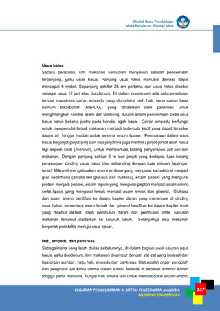 LISTRIK untuk SMP
KEGIATAN PEMBELAJARAN 4: SISTEM PENCERNAAN MANUSIA
KELOMPOK KOMPETENSI B
Modul Guru Pembelajar
Mata Pelajaran Biologi SMA
147
Usus halus
Secara peristaltis, kim makanan kemudian menyusuri saluran pencernaan
terpanjang, yaitu usus halus. Panjang usus halus manusia dewasa dapat
mencapai 6 meter. Sepanjang sekitar 25 cm pertama dari usus halus disebut
sebagai usus 12 jari atau duodenum. Di dalam duodenum ada saluran-saluran
tempat masuknya cairan empedu yang diproduksi oleh hati, serta cairan basa
natrium bikarbonat (NaHCO3) yang dihasilkan oleh pankreas untuk
menghilangkan kondisi asam dari lambung. Enzim-enzim pencernaan pada usus
halus harus bekerja justru pada kondisi agak basa. Cairan empedu berfungsi
untuk mengemulsi lemak makanan menjadi butir-butir kecil yang dapat tersebar
dalam air, hingga mudah untuk terkena enzim lipase. Permukaan dalam usus
halus berjonjot-jonjot (vili) dan tiap jonjotnya juga memiliki jonjot-jonjot lebih halus
lagi seperti sikat (mikrovili), untuk memperluas bidang penyerapan zat sari-sari
makanan. Dengan panjang sekitar 6 m dan jonjot yang berlapis, luas bidang
penyerapan dinding usus halus bisa sebanding dengan luas sebuah lapangan
tenis! Mikrovili mengeluarkan enzim amilase yang mengurai karbohidrat menjadi
gula sederhana (antara lain glukosa dan fruktosa), enzim pepsin yang mengurai
protein menjadi pepton, enzim tripsin yang mengurai pepton menjadi asam amino
serta lipase yang mengurai lemak menjadi asam lemak dan gliserol. Glukosa
dan asam amino berdifusi ke dalam kapiler darah yang menempel di dinding
usus halus, sementara asam lemak dan gliserol berdifusi ke dalam kapiler limfe
yang disebut lakteal. Oleh pembuluh darah dan pembuluh limfe, sari-sari
makanan tersebut diedarkan ke seluruh tubuh. Selanjutnya sisa makanan
bergerak peristaltis menuju usus besar.
Hati, empedu dan pankreas
Sebagaimana yang telah diulas sebelumnya, di dalam bagian awal saluran usus
halus, yaitu duodenum, kim makanan dicampur dengan zat-zat yang berasal dari
tiga organ sumber, yaitu hati, empedu dan pankreas. Hati adalah organ pengolah
dan penghasil zat kimia utama dalam tubuh, terletak di sebelah anterior kanan
rongga perut manusia. Fungsi hati antara lain untuk memproduksi enzim-enzim,
 