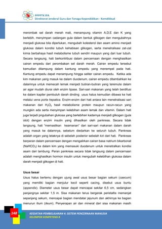 PPPPTK IPA
Direktorat Jenderal Guru dan Tenaga Kependidikan - Kemdikbud
KEGIATAN PEMBELAJARAN 4: SISTEM PENCERNAAN MANUSIA
KELOMPOK KOMPETENSI B
148
merombak sel darah merah mati, menampung vitamin A,D,E dan K yang
berlebih, menyimpan cadangan gula dalam bentuk glikogen dan mengubahnya
menjadi glukosa bila diperlukan, mengubah kolesterol dan asam amino menjadi
glukosa dalam kondisi tubuh kehabisan glikogen, serta menetralisasi zat-zat
kimia berbahaya hasil metabolisme tubuh sendiri maupun yang dari luar tubuh.
Secara langsung, hati berkontribusi dalam pencernaan dengan menghasilkan
cairan empedu dari perombakan sel darah merah. Cairan empedu tersebut
kemudian ditampung dalam kantung empedu yang menempel pada hati.
Kantung empedu dapat menampung hingga seliter cairan empedu. Ketika ada
kim makanan yang masuk ke dalam duodenum, cairan empedu ditambahkan ke
dalamnya untuk memecah lemak menjadi butiran-butiran yang teremulsi dalam
air agar mudah diurai oleh enzim lipase. Sari-sari makanan yang telah berdifusi
ke dalam kapiler pembuluh darah dinding usus halus kemudian dibawa ke hati
melalui vena porta hepatica. Enzim-enzim dari hati antara lain menetralisasi sari
makanan dari H2O2 hasil metabolisme protein maupun racun-racun yang
mungkin ada serta menyimpan kelebihan asam lemak dan vitamin. Dalam hati
juga terjadi pngubahan glukosa yang berlebihan kadarnya menjadi glikogen (gula
otot) dengan enzim insulin yang dihasilkan oleh pankreas. Secara tidak
langsung, hati “memastikan keamanan” dari sari-sari makanan dalam darah
yang masuk ke dalamnya, sebelum diedarkan ke seluruh tubuh. Pankreas
adalah organ yang letaknya di sebelah posterior sebelah kiri dari hati. Pankreas
berperan dalam pencernaan dengan mengalirkan cairan basa natrium bikarbonat
(NaHCO3) ke dalam kim yang memasuki duodenum untuk menetralkan kondisi
asam dari lambung. Peran pankreas secara tidak langsung dalam pencernaan
adalah menghasilkan hormon insulin untuk mengubah kelebilhan glukosa dalam
darah menjadi glikogen di hati.
Usus besar
Usus halus bertemu dengan ujung awal usus besar bagian sekum (caecum)
yang memiliki bagian menjulur kecil seperti cacing, disebut usus buntu
(appendix). Diameter usus besar dapat mencapai sekitar 6,5 cm, sedangkan
panjangnya sekitar 1,5 m. Sisa makanan terus bergerak peristaltis memanjat
sepanjang sekum, mencapai bagian mendatar jejunum dan akhirnya ke bagian
menurun ilium (ileum). Penyerapan air dan mineral dari sisa makanan masih
 