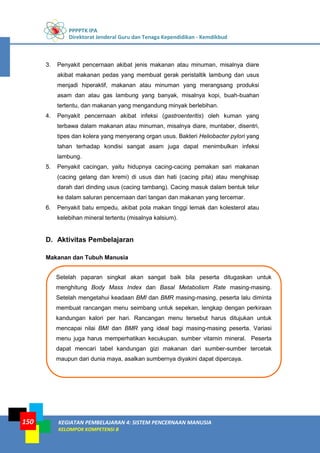 PPPPTK IPA
Direktorat Jenderal Guru dan Tenaga Kependidikan - Kemdikbud
KEGIATAN PEMBELAJARAN 4: SISTEM PENCERNAAN MANUSIA
KELOMPOK KOMPETENSI B
150
Setelah paparan singkat akan sangat baik bila peserta ditugaskan untuk
menghitung Body Mass Index dan Basal Metabolism Rate masing-masing.
Setelah mengetahui keadaan BMI dan BMR masing-masing, peserta lalu diminta
membuat rancangan menu seimbang untuk sepekan, lengkap dengan perkiraan
kandungan kalori per hari. Rancangan menu tersebut harus ditujukan untuk
mencapai nilai BMI dan BMR yang ideal bagi masing-masing peserta. Variasi
menu juga harus memperhatikan kecukupan. sumber vitamin mineral. Peserta
dapat mencari tabel kandungan gizi makanan dari sumber-sumber tercetak
maupun dari dunia maya, asalkan sumbernya diyakini dapat dipercaya.
3. Penyakit pencernaan akibat jenis makanan atau minuman, misalnya diare
akibat makanan pedas yang membuat gerak peristaltik lambung dan usus
menjadi hiperaktif, makanan atau minuman yang merangsang produksi
asam dan atau gas lambung yang banyak, misalnya kopi, buah-buahan
tertentu, dan makanan yang mengandung minyak berlebihan.
4. Penyakit pencernaan akibat infeksi (gastroenteritis) oleh kuman yang
terbawa dalam makanan atau minuman, misalnya diare, muntaber, disentri,
tipes dan kolera yang menyerang organ usus. Bakteri Heliobacter pylori yang
tahan terhadap kondisi sangat asam juga dapat menimbulkan infeksi
lambung.
5. Penyakit cacingan, yaitu hidupnya cacing-cacing pemakan sari makanan
(cacing gelang dan kremi) di usus dan hati (cacing pita) atau menghisap
darah dari dinding usus (cacing tambang). Cacing masuk dalam bentuk telur
ke dalam saluran pencernaan dari tangan dan makanan yang tercemar.
6. Penyakit batu empedu, akibat pola makan tinggi lemak dan kolesterol atau
kelebihan mineral tertentu (misalnya kalsium).
D. Aktivitas Pembelajaran
Makanan dan Tubuh Manusia
 