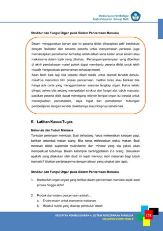 LISTRIK untuk SMP
KEGIATAN PEMBELAJARAN 4: SISTEM PENCERNAAN MANUSIA
KELOMPOK KOMPETENSI B
Modul Guru Pembelajar
Mata Pelajaran Biologi SMA
151
Dalam menggunakan bahan ajar ini peserta diklat diharapkan aktif berdiskusi
dengan fasilitator dan sesama peserta untuk menyamakan persepsi, juga
memantapkan pemahaman terhadap istilah-istilah serta kaitan antar sistem atau
mekanisme dalam topik yang dibahas. Pertanyaan-pertanyaan yang diberikan
di akhir pembahasan materi pokok dapat membantu peserta diklat untuk lebih
mudah mengevaluasi pemahaman terhadap materi.
Akan lebih baik lagi bila peserta diberi media untuk diamati terlebih dahulu,
misalnya menonton film proses pencernaan, melihat torso atau bahkan bila
hanya ada carta yang menggambarkan susunan lengkap organ. Harus selalu
diingat bahwa bila sedang mempelajari struktur dan fungsi alat tubuh manusia,
pastikan peserta didik dapat memegang wilayah tempat organ itu berada untuk
meningkatkan pemahaman, daya ingat dan pemahaman hubungan
pembelajaran dengan kondisi disekitarnya atau hidupnya sehari-hari.
Struktur dan Fungsi Organ pada Sistem Pencernaan Manusia
E. Latihan/Kasus/Tugas
Makanan dan Tubuh Manusia
Tuntutan pekerjaan membuat Budi terkadang harus melewatkan sarapan pagi,
bahkan terlambat makan siang. Bila harus melewatkan waktu makan, Budi
menelan tablet suplemen multivitamin dan mineral yang dia yakini akan
memperkuat tubuhnya. Dalam kelompok beranggotakan 2-3 orang, diskusikan
apakah yang dilakukan oleh Budi ini tepat menurut teori makanan bagi tubuh
manusia? Uraikan penjelasannya dengan alasan yang singkat dan tepat.
Struktur dan Fungsi Organ pada Sistem Pencernaan Manusia
1. Urutkanlah organ-organ yang terlibat dalam pencernaan manusia sejak awal
proses hingga akhir!
2. Produk dari sistem pencernaan adalah....
a. Enzim-enzim untuk mencerna makanan
b. Molekul nutrisi yang diserap pembuluh darah
 