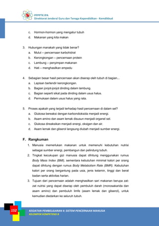 PPPPTK IPA
Direktorat Jenderal Guru dan Tenaga Kependidikan - Kemdikbud
KEGIATAN PEMBELAJARAN 4: SISTEM PENCERNAAN MANUSIA
KELOMPOK KOMPETENSI B
152
c. Hormon-hormon yang mengatur tubuh
d. Makanan yang kita makan
3. Hubungan manakah yang tidak benar?
a. Mulut – pencernaan karbohidrat
b. Kerongkongan – pencernaan protein
c. Lambung – penyimpan makanan
d. Hati – menghasilkan empedu
4. Sebagian besar hasil pencernaan akan diserap oleh tubuh di bagian...
a. Lapisan berlendir kerongkongan.
b. Bagian jonjot-jonjot dinding dalam lambung.
c. Bagian seperti sikat pada dinding dalam usus halus.
d. Permukaan dalam usus halus yang rata.
5. Proses apakah yang terjadi terhadap hasil pencernaan di dalam sel?
a. Glukosa bereaksi dengan karbondioksida menjadi energi.
b. Asam amino dan asam lemak disusun menjadi organel sel.
c. Glukosa direaksikan menjadi energi, oksigen dan air.
d. Asam lemak dan gliserol langsung diubah menjadi sumber energi.
F. Rangkuman
1. Manusia memerlukan makanan untuk memenuhi kebutuhan nutrisi
sebagai sumber energi, pembangun dan pelindung tubuh.
2. Tingkat kecukupan gizi manusia dapat dihitung menggunakan rumus
Body Mass Index (BMI), sementara kebutuhan minimal kalori per orang
dapat dihitung dengan rumus Body Metabolism Rate (BMR). Kebutuhan
kalori per orang bergantung pada usia, jenis kelamin, tinggi dan berat
badan serta aktivitas harian.
3. Tujuan dari pencernaan adalah menghasilkan sari makanan berupa zat-
zat nutrisi yang dapat diserap oleh pembuluh darah (monosakarida dan
asam amino) dan pembuluh limfe (asam lemak dan gliserol), untuk
kemudian diedarkan ke seluruh tubuh.
 