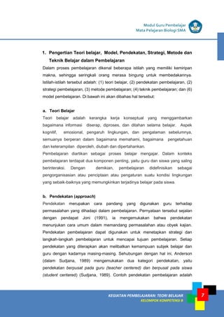 7
KEGIATAN PEMBELAJARAN 5 : TEORI BELAJAR
Modul Grade 1
KEGIATAN PEMBELAJARAN 5 : TEORI BELAJAR
Modul Grade 1
KEGIATAN PEMBELAJARAN: TEORI BELAJAR
KELOMPOK KOMPETENSI B
Modul Guru Pembelajar
Mata Pelajaran Biologi SMA
1. Pengertian Teori belajar, Model, Pendekatan, Strategi, Metode dan
Teknik Belajar dalam Pembelajaran
Dalam proses pembelajaran dikenal beberapa istilah yang memiliki kemiripan
makna, sehingga seringkali orang merasa bingung untuk membedakannya.
Istilah-istilah tersebut adalah: (1) teori belajar, (2) pendekatan pembelajaran, (2)
strategi pembelajaran, (3) metode pembelajaran; (4) teknik pembelajaran; dan (6)
model pembelajaran. Di bawah ini akan dibahas hal tersebut:
a. Teori Belajar
Teori belajar adalah kerangka kerja konseptual yang menggambarkan
bagaimana informasi diserap, diproses, dan ditahan selama belajar. Aspek
kognitif, emosional, pengaruh lingkungan, dan pengalaman sebelumnya,
semuanya berperan dalam bagaimana memahami, bagaimana pengetahuan
dan keterampilan diperoleh, diubah dan dipertahankan.
Pembelajaran diartikan sebagai proses belajar mengajar. Dalam konteks
pembelajaran terdapat dua komponen penting, yaitu guru dan siswa yang saling
berinteraksi. Dengan demikian, pembelajaran didefinisikan sebagai
pengorganisasian atau penciptaan atau pengaturan suatu kondisi lingkungan
yang sebaik-baiknya yang memungkinkan terjadinya belajar pada siswa.
b. Pendekatan (approach)
Pendekatan merupakan cara pandang yang digunakan guru terhadap
permasalahan yang dihadapi dalam pembelajaran. Pernyataan tersebut sejalan
dengan pendapat Joni (1991), ia mengemukakan bahwa pendekatan
menunjukan cara umum dalam memandang permasalahan atau obyek kajian.
Pendekatan pembelajaran dapat digunakan untuk menetapkan strategi dan
langkah-langkah pembelajaran untuk mencapai tujuan pembelajaran. Setiap
pendekatan yang diterapkan akan melibatkan kemampuan subjek belajar dan
guru dengan kadarnya masing-masing. Sehubungan dengan hal ini, Anderson
(dalam Sudjana, 1989) mengemukakan dua kategori pendekatan, yaitu
pendekatan berpusat pada guru (teacher centered) dan berpusat pada siswa
(student centered) (Sudjana, 1989). Contoh pendekatan pembelajaran adalah
 
