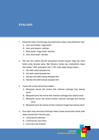 EVALUASI
KELOMPOK KOMPETENSI B
157
1. Kebutuhan kalori minimal bagi yang dibutuhkan setiap orang ditentukan oleh
A. Usia, berat badan, tinggi badan
B. Usia, jenis kelamin, aktivitas
C. Berat badan, tinggi badan, aktivitas
D. Usia, berat badan, aktivitas
2. Hari dan Hira adalah laki-laki bersaudara kembar dengan tinggi dan berat
badan yang ternyata sama. Bila diketahui bahwa laju metabolisme dasar
Hari adalah 1.900, sedangkan Hira 1.750, maka dapat diduga bahwa....
A. Hari lebih sehat daripada Hira
B. Hira lebih sehat daripada Hari
C. Aktivitas Hari lebih banyak daripada Hira
D. Aktivitas Hira lebih banyak daripada Hari
3. Tujuan dari proses pencernaan adalah....
A. Mengubah ukuran dan bentuk fisik makanan sehingga bisa diserap
tubuh
B. Mengubah jenis dan bentuk fisik makanan sehingga bisa diserap tubuh
C. Mengubah ukuran dan bentuk kimiawi makanan sehingga bisa diserap
tubuh
D. Mengubah jenis dan bentuk kimiawi makanan hingga bisa diserap tubuh
4. Dua organ yang semuanya berfungsi dalam proses pencernaan lemak pada
sistem pencernaan manusia yaitu....
A. Lambung dan pankreas
B. Lambung dan usus halus
C. Usus halus dan empedu
EVALUASI
 