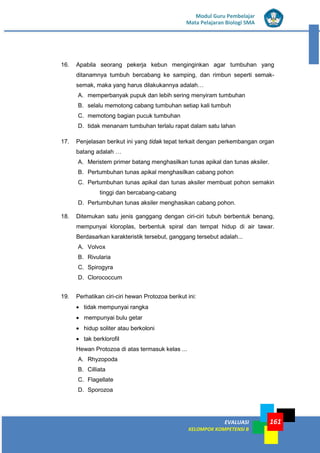 EVALUASI
KELOMPOK KOMPETENSI B
Modul Guru Pembelajar
Mata Pelajaran Biologi SMA
161
16. Apabila seorang pekerja kebun menginginkan agar tumbuhan yang
ditanamnya tumbuh bercabang ke samping, dan rimbun seperti semak-
semak, maka yang harus dilakukannya adalah…
A. memperbanyak pupuk dan lebih sering menyiram tumbuhan
B. selalu memotong cabang tumbuhan setiap kali tumbuh
C. memotong bagian pucuk tumbuhan
D. tidak menanam tumbuhan terlalu rapat dalam satu lahan
17. Penjelasan berikut ini yang tidak tepat terkait dengan perkembangan organ
batang adalah …
A. Meristem primer batang menghasilkan tunas apikal dan tunas aksiler.
B. Pertumbuhan tunas apikal menghasilkan cabang pohon
C. Pertumbuhan tunas apikal dan tunas aksiler membuat pohon semakin
tinggi dan bercabang-cabang
D. Pertumbuhan tunas aksiler menghasikan cabang pohon.
18. Ditemukan satu jenis ganggang dengan ciri-ciri tubuh berbentuk benang,
mempunyai kloroplas, berbentuk spiral dan tempat hidup di air tawar.
Berdasarkan karakteristik tersebut, ganggang tersebut adalah...
A. Volvox
B. Rivularia
C. Spirogyra
D. Clorococcum
19. Perhatikan ciri-ciri hewan Protozoa berikut ini:
• tidak mempunyai rangka
• mempunyai bulu getar
• hidup soliter atau berkoloni
• tak berklorofiI
Hewan Protozoa di atas termasuk kelas ...
A. Rhyzopoda
B. Cilliata
C. Flagellate
D. Sporozoa
 