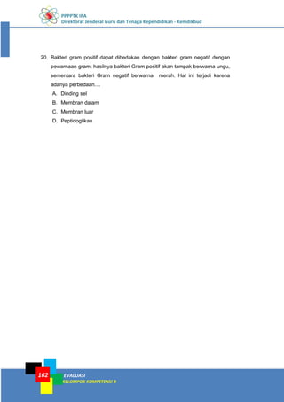 PPPPTK IPA
Direktorat Jenderal Guru dan Tenaga Kependidikan - Kemdikbud
EVALUASI
KELOMPOK KOMPETENSI B
162
20. Bakteri gram positif dapat dibedakan dengan bakteri gram negatif dengan
pewarnaan gram, hasilnya bakteri Gram positif akan tampak berwarna ungu,
sementara bakteri Gram negatif berwarna merah. Hal ini terjadi karena
adanya perbedaan....
A. Dinding sel
B. Membran dalam
C. Membran luar
D. Peptidoglikan
 