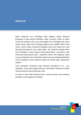 PENUTUP
KELOMPOK KOMPETENSI B
163
Modul Profesional Guru Pembelajar Mata Pelajaran Biologi Kelompok
Kompetensi B yang berjudul Klasifikasi, Organ Tumbuhan, Biosel, & Sistem
Pencernaan disiapkan untuk guru pada kegiatan Guru Pembelajar baik secara
mandiri maupun tatap muka di lembaga pelatihan atau di MGMP. Materi modul
disusun sesuai dengan kompetensi pedagogik yang harus dicapai guru pada
Kelompok Kompetensi B. Guru dapat belajar dan melakukan kegiatan dalam
Guru Pembelajar ini sesuai dengan rambu-rambu/instruksi yang tertera pada
modul baik berupa diskusi materi, eksperimen, latihan, dan sebagainya. Modul
ini juga mengarahkan dan membimbing peserta dan para widyaiswara/fasilitator
untuk menciptakan proses kolaborasi belajar dan berlatih dalam pelaksanaan
kegiatan.
Untuk pencapaian kompetensi pada Kelompok Kompetensi B ini, guru
diharapkan secara aktif menggali informasi, memecahkan masalah dan berlatih
soal-soal evaluasi yang tersedia pada modul.
Isi modul ini masih dalam penyempurnaan, masukan-masukan atau perbaikan
terhadap isi modul sangat kami harapkan.
PENUTUP
 