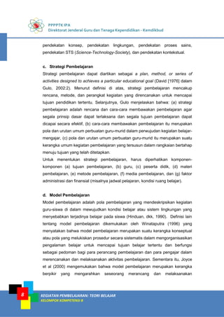 PPPPTK IPA
Direktorat Jenderal Guru dan Tenaga Kependidikan - Kemdikbud
KEGIATAN PEMBELAJARAN: TEORI BELAJAR
KELOMPOK KOMPETENSI B
8
pendekatan konsep, pendekatan lingkungan, pendekatan proses sains,
pendekatan STS (Science-Technology-Society), dan pendekatan kontekstual.
c. Strategi Pembelajaran
Strategi pembelajaran dapat diartikan sebagai a plan, method, or series of
activities designed to achieves a particular educational goal (David [1976] dalam
Gulo, 2002:2). Menurut definisi di atas, strategi pembelajaran mencakup
rencana, metode, dan perangkat kegiatan yang direncanakan untuk mencapai
tujuan pendidikan tertentu. Selanjutnya, Gulo menjelaskan bahwa: (a) strategi
pembelajaran adalah rencana dan cara-cara membawakan pembelajaran agar
segala prinsip dasar dapat terlaksana dan segala tujuan pembelajaran dapat
dicapai secara efektif, (b) cara-cara membawakan pembelajaran itu merupakan
pola dan urutan umum perbuatan guru-murid dalam perwujudan kegiatan belajar-
mengajar, (c) pola dan urutan umum perbuatan guru-murid itu merupakan suatu
kerangka umum kegiatan pembelajaran yang tersusun dalam rangkaian bertahap
menuju tujuan yang telah ditetapkan.
Untuk menentukan strategi pembelajaran, harus diperhatikan komponen-
komponen (a) tujuan pembelajaran, (b) guru, (c) peserta didik, (d) materi
pembelajaran, (e) metode pembelajaran, (f) media pembelajaran, dan (g) faktor
administrasi dan finansial (misalnya jadwal pelajaran, kondisi ruang belajar).
d. Model Pembelajaran
Model pembelajaran adalah pola pembelajaran yang mendeskripsikan kegiatan
guru-siswa di dalam mewujudkan kondisi belajar atau sistem lingkungan yang
menyebabkan terjadinya belajar pada siswa (Hinduan, dkk, 1990). Definisi lain
tentang model pembelajaran dikemukakan oleh Winataputra (1996) yang
menyatakan bahwa model pembelajaran merupakan suatu kerangka konseptual
atau pola yang melukiskan prosedur secara sistematis dalam mengorganisasikan
pengalaman belajar untuk mencapai tujuan belajar tertentu dan berfungsi
sebagai pedoman bagi para perancang pembelajaran dan para pengajar dalam
merencanakan dan melaksanakan aktivitas pembelajaran. Sementara itu, Joyce
et al (2000) mengemukakan bahwa model pembelajaran merupakan kerangka
berpikir yang mengarahkan seseorang merancang dan melaksanakan
 
