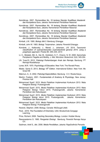 DAFTAR PUSTAKA
MODUL B
167
Modul Guru Pembelajar
Mata Pelajaran Biologi SMA
Kemdiknas. 2007. Permendikas No. 16 tentang Standar Kualifikasi Akademik
dan Kompetensi Guru. Jakarta: Kementerian Pendidikan Nasional
Kemdiknas. 2007. Permendikas No. 16 tentang Standar Kualifikasi Akademik
dan Kompetensi Guru. Jakarta: Kementerian Pendidikan Nasional
Kemdiknas. 2007. Permendikas No. 16 tentang Standar Kualifikasi Akademik
dan Kompetensi Guru. Jakarta: Kementerian Pendidikan Nasional
Kemdiknas. 2007. Permendikas No. 16 tentang Standar Kualifikasi Akademik
dan Kompetensi Guru. Jakarta: Kementerian Pendidikan Nasional
Kimball, J.W. 1995. Biologi Jilid 2. Bandung: Erlangga
Kimball, John W. 1983. Biologi. Terjemahan. Jakarta: Penerbit Erlangga.
Komárek, J., Kaštovský, J., Mareš, J., Johansen, J.R. 2014. Taxonomic
classification of cyanoprokaryotes (cyanobacterial genera) 2014, using a
polyphasic approach. Preslia 86: 295–335, 2014
Li, C., Motaleb, Md. A., Sal, M., Goldstein, S. F., Charon, N. W. 2000. Spirochete
Periplasmic Flagella and Motility. J. Mol. Microbiol. Biotechnol. 2(4): 345-354.
LN. Yusuf,S. 2012. Psikologi Perkembangan Anak dan Remaja. Bandung: PT
Remaja RosdaKarya
Loree, M.R. 1970. Psychology of Education, New York: The Ronald Press.
Mader, Sylvia S. 2013. Biology 10th
Edition. International Edition. New York: Mc
Graw Hill
Makmun, A., S. 2002. Psikologi Kependidikan, Bandung: C.V. Rosda Karya.
Martini, Frederic. 2001. Fundamentals of Anatomy & Physiology. New Jersey:
Prentice Hall
Mohammad Syarif. 2015. Modul Pelatihan Implementasi Kurikulum 2013. Mata
Pelajaran Biologi. Pusbangprodik
Mohammad Syarif. 2015. Modul Pelatihan Implementasi Kurikulum 2013. Mata
Pelajaran Biologi Tahun 2015. Pusbangprodik, Jakarta: Kementerian
Pendidikan dan Kebudayaan
Mohammad Syarif. 2015. Modul Pelatihan Implementasi Kurikulum 2013. Mata
Pelajaran Biologi tahun 2015. Pusbangprodik, Jakarta: Kementerian
Pendidikan dan Kebudayaan
Mohammad Syarif. 2015. Modul Pelatihan Implementasi Kurikulum 2013. Mata
Pelajaran Biologi. Pusbangprodik
Nowicki, Stephen. 2008. Biology. Canada: McDougal Littell.
Peck . 2010. The Foundation of Chemistry. USA: Brooks/Cole Cengage
Learning.
Price, Richard. 2008. Teaching Secondary Biology. London: Hodder Muray
Resosoedarmo S. 1985. Pengantar Ekologi. Bandung: Penerbit Remaja Karya
CV.
Sadiman, Arief S., dkk. 2006. Media Pendidikan, Jakarta: RajaGrafindo Persada.
 