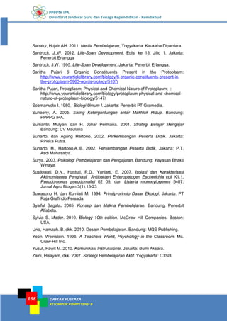 PPPPTK IPA
Direktorat Jenderal Guru dan Tenaga Kependidikan - Kemdikbud
DAFTAR PUSTAKA
KELOMPOK KOMPETENSI B
168
Sanaky, Hujair AH. 2011. Media Pembelajaran, Yogyakarta: Kaukaba Dipantara.
Santrock, J.,W. 2012. Life-Span Development. Edisi ke 13, Jilid 1. Jakarta:
Penerbit Erlangga
Santrock, J.W. 1995. Life-Span Development. Jakarta: Penerbit Erlangga.
Saritha Pujari 6 Organic Constituents Present in the Protoplasm:
http://www.yourarticlelibrary.com/biology/6-organic-constituents-present-in-
the-protoplasm-5963-words-biology/5107/
Saritha Pujari, Protoplasm: Physical and Chemical Nature of Protoplasm, :
http://www.yourarticlelibrary.com/biology/protoplasm-physical-and-chemical-
nature-of-protoplasm-biology/5147/
Soemarwoto I. 1980. Biologi Umum I. Jakarta: Penerbit PT Gramedia.
Suhaeny, A. 2005. Saling Ketergantungan antar Makhluk Hidup. Bandung:
PPPPG IPA.
Sumantri, Mulyani dan H. Johar Permana. 2001. Strategi Belajar Mengajar
Bandung: CV Maulana
Sunarto, dan Agung Hartono. 2002. Perkembangan Peserta Didik. Jakarta:
Rineka Putra.
Sunarto, H., Hartono,A.,B. 2002. Perkembangan Peserta Didik, Jakarta: P.T.
Asdi Mahasatya.
Surya. 2003. Psikologi Pembelajaran dan Pengajaran. Bandung: Yayasan Bhakti
Winaya.
Susilowati, D.N., Hastuti, R.D., Yuniarti, E. 2007. Isolasi dan Karakterisasi
Aktinomisetes Penghasil Antibakteri Enteropatogen Escherichia coli K1.1,
Pseudomonas pseudomallei 02 05, dan Listeria monocytogenes 5407.
Jurnal Agro Biogen 3(1):15-23
Suwasono H. dan Kurniati M. 1994. Prinsip-prinsip Dasar Ekologi. Jakarta: PT
Raja Grafindo Persada.
Syaiful Sagala. 2005. Konsep dan Makna Pembelajaran. Bandung: Penerbit
Alfabeta.
Sylvia S. Mader. 2010. Biology 10th edition. McGraw Hill Companies. Boston:
USA.
Uno, Hamzah. B. dkk. 2010. Desain Pembelajaran. Bandung: MQS Publishing.
Yeon, Weinstein. 1996. A Teachers World, Psychology in the Classroom. Mc.
Graw-Hill Inc.
Yusuf, Pawit M. 2010. Komunikasi Instruksional. Jakarta: Bumi Aksara.
Zaini, Hisayam, dkk. 2007. Strategi Pembelajaran Aktif. Yogyakarta: CTSD.
 