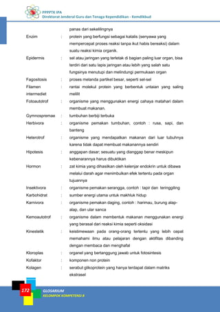 PPPPTK IPA
Direktorat Jenderal Guru dan Tenaga Kependidikan - Kemdikbud
GLOSARIUM
KELOMPOK KOMPETENSI B
172
panas dari sekelilingnya
Enzim : protein yang berfungsi sebagai katalis (senyawa yang
mempercepat proses reaksi tanpa ikut habis bereaksi) dalam
suatu reaksi kimia organik.
Epidermis : sel atau jaringan yang terletak di bagian paling luar organ, bisa
terdiri dari satu lapis jaringan atau lebih yang salah satu
fungsinya menutupi dan melindungi permukaan organ
Fagositosis : proses melanda partikel besar, seperti sel-sel
Filamen
intermediet
: rantai molekul protein yang berbentuk untaian yang saling
melilit
Fotoautotrof : organisme yang menggunakan energi cahaya matahari dalam
membuat makanan.
Gymnospremae : tumbuhan berbiji terbuka
Herbivora : organisme pemakan tumbuhan, contoh : rusa, sapi, dan
banteng
Heterotrof : organisme yang mendapatkan makanan dari luar tubuhnya
karena tidak dapat membuat makanannya sendiri
Hipotesis : anggapan dasar; sesuatu yang dianggap benar meskipun
kebenarannya harus dibuktikan
Hormon : zat kimia yang dihasilkan oleh kelenjar endokrin untuk dibawa
melalui darah agar menimbulkan efek tertentu pada organ
tujuannya
Insektivora : organisme pemakan serangga, contoh : tapir dan teringgiling
Karbohidrat : sumber energi utama untuk makhluk hidup
Karnivora : organisme pemakan daging, contoh : harimau, burung alap-
alap, dan ular sanca
Kemoautotrof : organisme dalam membentuk makanan menggunakan energi
yang berasal dari reaksi kimia seperti oksidasi
Kinestetik : keistimewaan pada orang-orang tertentu yang lebih cepat
memahami ilmu atau pelajaran dengan aktifitas dibanding
dengan membaca dan menghafal
Kloroplas : organel yang bertanggung jawab untuk fotosintesis
Kofaktor : komponen non protein
Kolagen : serabut glikoprotein yang hanya terdapat dalam matriks
ekstrasel
 