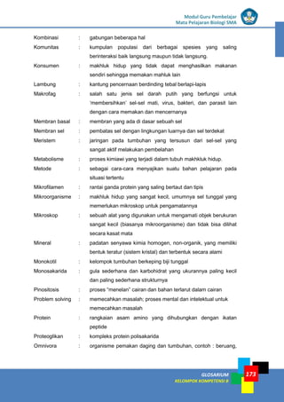 LISTRIK untuk SMP
GLOSARIUM
KELOMPOK KOMPETENSI B
Modul Guru Pembelajar
Mata Pelajaran Biologi SMA
173
Kombinasi : gabungan beberapa hal
Komunitas : kumpulan populasi dari berbagai spesies yang saling
berinteraksi baik langsung maupun tidak langsung.
Konsumen : makhluk hidup yang tidak dapat menghasilkan makanan
sendiri sehingga memakan mahluk lain
Lambung : kantung pencernaan berdinding tebal berlapi-lapis
Makrofag : salah satu jenis sel darah putih yang berfungsi untuk
‘membersihkan’ sel-sel mati, virus, bakteri, dan parasit lain
dengan cara memakan dan mencernanya
Membran basal : membran yang ada di dasar sebuah sel
Membran sel : pembatas sel dengan lingkungan luarnya dan sel terdekat
Meristem : jaringan pada tumbuhan yang tersusun dari sel-sel yang
sangat aktif melakukan pembelahan
Metabolisme : proses kimiawi yang terjadi dalam tubuh makhkluk hidup.
Metode : sebagai cara-cara menyajikan suatu bahan pelajaran pada
situasi tertentu
Mikrofilamen : rantai ganda protein yang saling bertaut dan tipis
Mikroorganisme : makhluk hidup yang sangat kecil, umumnya sel tunggal yang
memerlukan mikroskop untuk pengamatannya
Mikroskop : sebuah alat yang digunakan untuk mengamati objek berukuran
sangat kecil (biasanya mikroorganisme) dan tidak bisa dilihat
secara kasat mata
Mineral : padatan senyawa kimia homogen, non-organik, yang memiliki
bentuk teratur (sistem kristal) dan terbentuk secara alami
Monokotil : kelompok tumbuhan berkeping biji tunggal
Monosakarida : gula sederhana dan karbohidrat yang ukurannya paling kecil
dan paling sederhana strukturnya
Pinositosis : proses “menelan” cairan dan bahan terlarut dalam cairan
Problem solving : memecahkan masalah; proses mental dan intelektual untuk
memecahkan masalah
Protein : rangkaian asam amino yang dihubungkan dengan ikatan
peptide
Proteoglikan : kompleks protein polisakarida
Omnivora : organisme pemakan daging dan tumbuhan, contoh : beruang,
 