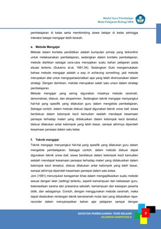 9
KEGIATAN PEMBELAJARAN 5 : TEORI BELAJAR
Modul Grade 1
KEGIATAN PEMBELAJARAN 5 : TEORI BELAJAR
Modul Grade 1
KEGIATAN PEMBELAJARAN: TEORI BELAJAR
KELOMPOK KOMPETENSI B
Modul Guru Pembelajar
Mata Pelajaran Biologi SMA
pembelajaran di kelas serta membimbing siswa belajar di kelas sehingga
interaksi belajar mengajar lebih terarah.
e. Metode Mengajar
Metode dalam konteks pendidikan adalah kumpulan prinsip yang terkordinir
untuk melaksanakan pembelajaran, sedangkan dalam konteks pembelajaran,
metode diartikan sebagai cara-cara menyajikan suatu bahan pelajaran pada
situasi tertentu (Sukarno et.al, 1981:34). Sedangkan Gulo mengemukakan
bahwa metode mengajar adalah a way in achieving something, jadi metode
merupakan alat untuk mengoperasionalkan apa yang telah direncanakan dalam
strategi. Dengan demikian, metode merupakan salah satu unsur dalam strategi
pembelajaran.
Metode mengajar yang sering digunakan misalnya metode ceramah,
demonstrasi, diskusi, dan eksperimen. Sedangkan teknik mengajar menyangkut
hal-hal yang spesifik yang dilakukan guru dalam mengelola pembelajaran.
Sebagai contoh, dalam metode diskusi dapat digunakan teknik snow ball, siswa
berdiskusi dalam kelompok kecil kemudian setelah mendapat kesamaan
persepsi terhadap materi yang didiskusikan dalam kelompok kecil tersebut,
diskusi dilakukan antar kelompok yang lebih besar, sampai akhirnya diperoleh
kesamaan persepsi dalam satu kelas
f. Teknik mengajar
Teknik mengajar menyangkut hal-hal yang spesifik yang dilakukan guru dalam
mengelola pembelajaran. Sebagai contoh, dalam metode diskusi dapat
digunakan teknik snow ball, siswa berdiskusi dalam kelompok kecil kemudian
setelah mendapat kesamaan persepsi terhadap materi yang didiskusikan dalam
kelompok kecil tersebut, diskusi dilakukan antar kelompok yang lebih besar,
sampai akhirnya diperoleh kesamaan persepsi dalam satu kelas.
Joni (1991) menunjukan keragaman khas dalam mengaplikasikan suatu metode
sesuai dengan latar (setting) tertentu, seperti kemampuan dan kebiasaan guru,
ketersediaan sarana dan prasarana sekolah, kemampuan dan kesiapan peserta
didik, dan sebagainya. Contoh, dengan menggunakan metode ceramah, maka
dapat disebutkan rentangan teknik berceramah mulai dari yang diibaratkan tape-
recorder dalam menyampaikan bahan ajar pelajaran sampai dengan
 