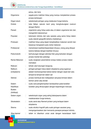 PPPPTK IPA
Direktorat Jenderal Guru dan Tenaga Kependidikan - Kemdikbud
GLOSARIUM
KELOMPOK KOMPETENSI B
174
penyu, dan kera
Organisme : segala jenis makhluk hidup yang mampu menjalankan proses-
proses kehidupan
Organ tubuh : sekelompok jaringan yang melakukan fungsi tertentu
Oviduk : tuba fallopi; saluran kecil yang menghubungkan ovarium
dengan Rahim
Parasit : organisme yang hidup pada atau di dalam organisme lain dan
mengambil makanannya
Populasi : kelompok individu dari satu spesies yang sama hidup dalam
suatu daerah geografik tertentu (habitatnya)
Produsen : makhluk hidup yang dapat menghasilkan makanan sendiri dan
biasanya mengawali suatu rantai makanan.
Profesional : memerlukan keahlian/kepandaian khusus, orang yang dibayar
karena bekerja dengan keahlian khusus
Psikomotorik : berhubungan dengan aktivitas fisik yang berkaitan dengan
proses mental dan psikologi
Rantai Makanan : suatu rangkaian perpindahan energi melalui proses makan
memakan
Relevan : terkait; ada hubungan langsung
Retikum
endoplasma
: jaringan-jaringan halus dalam sitoplasma yang tugasnya
adalah mentransportasi bahan-bahan dengan cepat dari satu
tempat ke tempat lain dalam sel
Sekresi : proses membuat dan melepaskan senyawa kimiawi dalam
bentuk cairan atau lender
Sistem
Klasifikasi
Buatan
(Artifisial)
: suatu cara pengelompokan berdasarkan pada karakter-
karakter yang dihubungkan dengan kepentingan manusia
Sistem organ : sekelompok organ yang saling bekerjasama dalam
melaksanakan fungsi tertentu
Sitoskeleton : suatu serat atau filament protein yang terdapat dalam
sitoplasma
Skema : suatu struktur kognitif yaitu suatu jaringan asosiasi yang
mengorganisasikan dan memandu persepsi-persepsi individu
Slow learner : istilah ini diberikan untuk anak dengan kecerdasan lebih
 