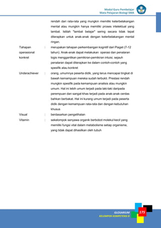 LISTRIK untuk SMP
GLOSARIUM
KELOMPOK KOMPETENSI B
Modul Guru Pembelajar
Mata Pelajaran Biologi SMA
175
rendah dari rata-rata yang mungkin memiliki keterbelakangan
mental atau mungkin hanya memiliki proses intelektual yang
lambat. Istilah "lambat belajar" sering secara tidak tepat
diterapkan untuk anak-anak dengan keterbelakangan mental
ringan.
Tahapan
operasional
konkret
: merupakan tahapan perkembangan kognitif dari Piaget (7-12
tahun). Anak-anak dapat melakukan operasi dan penalaran
logis menggantikan pemikiran-pemikiran intuisi, sejauh
penalaran dapat diterapkan ke dalam contoh-contoh yang
spesifik atau konkret
Underachiever : orang, umumnya peserta didik, yang terus mencapai tingkat di
bawah kemampuan mereka sudah terbukti. Prestasi rendah
mungkin spesifik pada kemampuan analisis atau mungkin
umum. Hal ini lebih umum terjadi pada laki-laki daripada
perempuan dan sangat khas terjadi pada anak-anak cerdas
bahkan berbakat. Hal ini kurang umum terjadi pada peserta
didik dengan kemampuan rata-rata dan dengan kebutuhan
khusus
Visual : berdasarkan pengelihatan
Vitamin : sekelompok senyawa organik berbobot molekul kecil yang
memiliki fungsi vital dalam metabolisme setiap organisme,
yang tidak dapat dihasilkan oleh tubuh
 