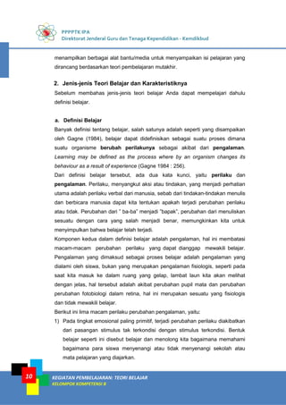 PPPPTK IPA
Direktorat Jenderal Guru dan Tenaga Kependidikan - Kemdikbud
KEGIATAN PEMBELAJARAN: TEORI BELAJAR
KELOMPOK KOMPETENSI B
10
menampilkan berbagai alat bantu/media untuk menyampaikan isi pelajaran yang
dirancang berdasarkan teori pembelajaran mutakhir.
2. Jenis-jenis Teori Belajar dan Karakteristiknya
Sebelum membahas jenis-jenis teori belajar Anda dapat mempelajari dahulu
definisi belajar.
a. Definisi Belajar
Banyak definisi tentang belajar, salah satunya adalah seperti yang disampaikan
oleh Gagne (1984), belajar dapat didefinisikan sebagai suatu proses dimana
suatu organisme berubah perilakunya sebagai akibat dari pengalaman.
Learning may be defined as the process where by an organism changes its
behaviour as a result of experience (Gagne 1984 : 256).
Dari definisi belajar tersebut, ada dua kata kunci, yaitu perilaku dan
pengalaman. Perilaku, menyangkut aksi atau tindakan, yang menjadi perhatian
utama adalah perilaku verbal dari manusia, sebab dari tindakan-tindakan menulis
dan berbicara manusia dapat kita tentukan apakah terjadi perubahan perilaku
atau tidak. Perubahan dari ” ba-ba” menjadi ”bapak”, perubahan dari menuliskan
sesuatu dengan cara yang salah menjadi benar, memungkinkan kita untuk
menyimpulkan bahwa belajar telah terjadi.
Komponen kedua dalam definisi belajar adalah pengalaman, hal ini membatasi
macam-macam perubahan perilaku yang dapat dianggap mewakili belajar.
Pengalaman yang dimaksud sebagai proses belajar adalah pengalaman yang
dialami oleh siswa, bukan yang merupakan pengalaman fisiologis, seperti pada
saat kita masuk ke dalam ruang yang gelap, lambat laun kita akan melihat
dengan jelas, hal tersebut adalah akibat perubahan pupil mata dan perubahan
perubahan fotobiologi dalam retina, hal ini merupakan sesuatu yang fisiologis
dan tidak mewakili belajar.
Berikut ini lima macam perilaku perubahan pengalaman, yaitu:
1) Pada tingkat emosional paling primitif, terjadi perubahan perilaku diakibatkan
dari pasangan stimulus tak terkondisi dengan stimulus terkondisi. Bentuk
belajar seperti ini disebut belajar dan menolong kita bagaimana memahami
bagaimana para siswa menyenangi atau tidak menyenangi sekolah atau
mata pelajaran yang diajarkan.
 