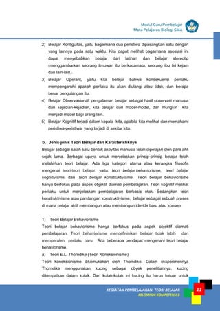 11
KEGIATAN PEMBELAJARAN 5 : TEORI BELAJAR
Modul Grade 1
KEGIATAN PEMBELAJARAN 5 : TEORI BELAJAR
Modul Grade 1
KEGIATAN PEMBELAJARAN: TEORI BELAJAR
KELOMPOK KOMPETENSI B
Modul Guru Pembelajar
Mata Pelajaran Biologi SMA
2) Belajar Kontiguitas, yaitu bagaimana dua peristiwa dipasangkan satu dengan
yang lainnya pada satu waktu. Kita dapat melihat bagaimana asosiasi ini
dapat menyebabkan belajar dari latihan dan belajar stereotip
(menggambarkan seorang ilmuwan itu berkacamata, seorang ibu tiri kejam
dan lain-lain).
3) Belajar Operant, yaitu kita belajar bahwa konsekuensi perilaku
mempengaruhi apakah perilaku itu akan diulangi atau tidak, dan berapa
besar pengulangan itu.
4) Belajar Observasional, pengalaman belajar sebagai hasil observasi manusia
dan kejadian-kejadian, kita belajar dari model-model, dan mungkin kita
menjadi model bagi orang lain.
5) Belajar Kognitif terjadi dalam kepala kita, apabila kita melihat dan memahami
peristiwa-peristiwa yang terjadi di sekitar kita.
b. Jenis-jenis Teori Belajar dan Karakteristiknya
Belajar sebagai salah satu bentuk aktivitas manusia telah dipelajari oleh para ahli
sejak lama. Berbagai upaya untuk menjelaskan prinsip-prinsip belajar telah
melahirkan teori belajar. Ada tiga kategori utama atau kerangka filosofis
mengenai teori-teori belajar, yaitu: teori belajar behaviorisme, teori belajar
kognitivisme, dan teori belajar konstruktivisme. Teori belajar behaviorisme
hanya berfokus pada aspek objektif diamati pembelajaran. Teori kognitif melihat
perilaku untuk menjelaskan pembelajaran berbasis otak. Sedangkan teori
konstruktivisme atau pandangan konstruktivisme, belajar sebagai sebuah proses
di mana pelajar aktif membangun atau membangun ide-ide baru atau konsep.
1) Teori Belajar Behaviorisme
Teori belajar behaviorisme hanya berfokus pada aspek objektif diamati
pembelajaran. Teori behaviorisme mendefinisikan belajar tidak lebih dari
memperoleh perilaku baru. Ada beberapa pendapat mengenani teori belajar
behaviorisme.
a) Teori E.L. Thorndike (Teori Koneksionisme)
Teori koneksionisme dikemukakan oleh Thorndike. Dalam eksperimennya
Thorndike menggunakan kucing sebagai obyek penelitiannya, kucing
ditempatkan dalam kotak. Dari kotak-kotak ini kucing itu harus keluar untuk
 