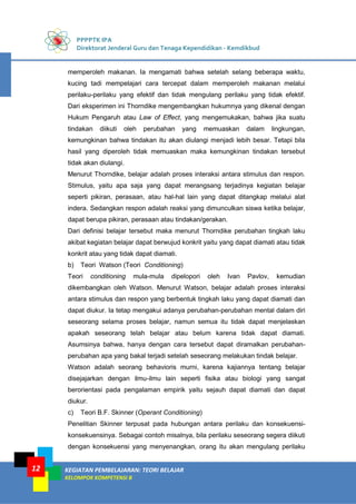 PPPPTK IPA
Direktorat Jenderal Guru dan Tenaga Kependidikan - Kemdikbud
KEGIATAN PEMBELAJARAN: TEORI BELAJAR
KELOMPOK KOMPETENSI B
12
memperoleh makanan. Ia mengamati bahwa setelah selang beberapa waktu,
kucing tadi mempelajari cara tercepat dalam memperoleh makanan melalui
perilaku-perilaku yang efektif dan tidak mengulang perilaku yang tidak efektif.
Dari eksperimen ini Thorndike mengembangkan hukumnya yang dikenal dengan
Hukum Pengaruh atau Law of Effect, yang mengemukakan, bahwa jika suatu
tindakan diikuti oleh perubahan yang memuaskan dalam lingkungan,
kemungkinan bahwa tindakan itu akan diulangi menjadi lebih besar. Tetapi bila
hasil yang diperoleh tidak memuaskan maka kemungkinan tindakan tersebut
tidak akan diulangi.
Menurut Thorndike, belajar adalah proses interaksi antara stimulus dan respon.
Stimulus, yaitu apa saja yang dapat merangsang terjadinya kegiatan belajar
seperti pikiran, perasaan, atau hal-hal lain yang dapat ditangkap melalui alat
indera. Sedangkan respon adalah reaksi yang dimunculkan siswa ketika belajar,
dapat berupa pikiran, perasaan atau tindakan/gerakan.
Dari definisi belajar tersebut maka menurut Thorndike perubahan tingkah laku
akibat kegiatan belajar dapat berwujud konkrit yaitu yang dapat diamati atau tidak
konkrit atau yang tidak dapat diamati.
b) Teori Watson (Teori Conditioning)
Teori conditioning mula-mula dipelopori oleh Ivan Pavlov, kemudian
dikembangkan oleh Watson. Menurut Watson, belajar adalah proses interaksi
antara stimulus dan respon yang berbentuk tingkah laku yang dapat diamati dan
dapat diukur. Ia tetap mengakui adanya perubahan-perubahan mental dalam diri
seseorang selama proses belajar, namun semua itu tidak dapat menjelaskan
apakah seseorang telah belajar atau belum karena tidak dapat diamati.
Asumsinya bahwa, hanya dengan cara tersebut dapat diramalkan perubahan-
perubahan apa yang bakal terjadi setelah seseorang melakukan tindak belajar.
Watson adalah seorang behavioris murni, karena kajiannya tentang belajar
disejajarkan dengan ilmu-ilmu lain seperti fisika atau biologi yang sangat
berorientasi pada pengalaman empirik yaitu sejauh dapat diamati dan dapat
diukur.
c) Teori B.F. Skinner (Operant Conditioning)
Penelitian Skinner terpusat pada hubungan antara perilaku dan konsekuensi-
konsekuensinya. Sebagai contoh misalnya, bila perilaku seseorang segera diikuti
dengan konsekuensi yang menyenangkan, orang itu akan mengulang perilaku
 