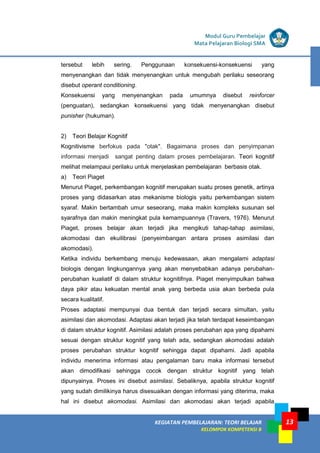 13
KEGIATAN PEMBELAJARAN 5 : TEORI BELAJAR
Modul Grade 1
KEGIATAN PEMBELAJARAN 5 : TEORI BELAJAR
Modul Grade 1
KEGIATAN PEMBELAJARAN: TEORI BELAJAR
KELOMPOK KOMPETENSI B
Modul Guru Pembelajar
Mata Pelajaran Biologi SMA
tersebut lebih sering. Penggunaan konsekuensi-konsekuensi yang
menyenangkan dan tidak menyenangkan untuk mengubah perilaku seseorang
disebut operant conditioning.
Konsekuensi yang menyenangkan pada umumnya disebut reinforcer
(penguatan), sedangkan konsekuensi yang tidak menyenangkan disebut
punisher (hukuman).
2) Teori Belajar Kognitif
Kognitivisme berfokus pada "otak". Bagaimana proses dan penyimpanan
informasi menjadi sangat penting dalam proses pembelajaran. Teori kognitif
melihat melampaui perilaku untuk menjelaskan pembelajaran berbasis otak.
a) Teori Piaget
Menurut Piaget, perkembangan kognitif merupakan suatu proses genetik, artinya
proses yang didasarkan atas mekanisme biologis yaitu perkembangan sistem
syaraf. Makin bertambah umur seseorang, maka makin kompleks susunan sel
syarafnya dan makin meningkat pula kemampuannya (Travers, 1976). Menurut
Piaget, proses belajar akan terjadi jika mengikuti tahap-tahap asimilasi,
akomodasi dan ekuilibrasi (penyeimbangan antara proses asimilasi dan
akomodasi).
Ketika individu berkembang menuju kedewasaan, akan mengalami adaptasi
biologis dengan lingkungannya yang akan menyebabkan adanya perubahan-
perubahan kualiatif di dalam struktur kognitifnya. Piaget menyimpulkan bahwa
daya pikir atau kekuatan mental anak yang berbeda usia akan berbeda pula
secara kualitatif.
Proses adaptasi mempunyai dua bentuk dan terjadi secara simultan, yaitu
asimilasi dan akomodasi. Adaptasi akan terjadi jika telah terdapat keseimbangan
di dalam struktur kognitif. Asimilasi adalah proses perubahan apa yang dipahami
sesuai dengan struktur kognitif yang telah ada, sedangkan akomodasi adalah
proses perubahan struktur kognitif sehingga dapat dipahami. Jadi apabila
individu menerima informasi atau pengalaman baru maka informasi tersebut
akan dimodifikasi sehingga cocok dengan struktur kognitif yang telah
dipunyainya. Proses ini disebut asimilasi. Sebaliknya, apabila struktur kognitif
yang sudah dimilikinya harus disesuaikan dengan informasi yang diterima, maka
hal ini disebut akomodasi. Asimilasi dan akomodasi akan terjadi apabila
 