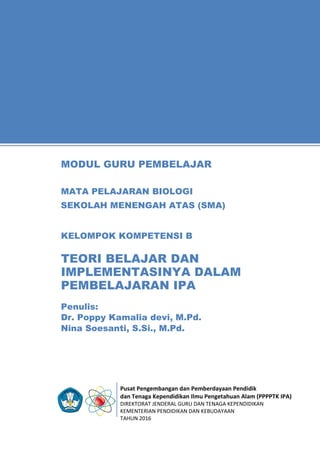 Pusat Pengembangan dan Pemberdayaan Pendidik
dan Tenaga Kependidikan Ilmu Pengetahuan Alam (PPPPTK IPA)
DIREKTORAT JENDERAL GURU DAN TENAGA KEPENDIDIKAN
KEMENTERIAN PENDIDIKAN DAN KEBUDAYAAN
TAHUN 2016
11
Penulis:
Dr. Poppy Kamalia devi, M.Pd.
Nina Soesanti, S.Si., M.Pd.
MODUL GURU PEMBELAJAR
MATA PELAJARAN BIOLOGI
SEKOLAH MENENGAH ATAS (SMA)
KELOMPOK KOMPETENSI B
TEORI BELAJAR DAN
IMPLEMENTASINYA DALAM
PEMBELAJARAN IPA
 