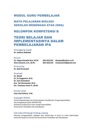 MODUL GURU PEMBELAJAR
MATA PELAJARAN BIOLOGI
SEKOLAH MENENGAH ATAS (SMA)
KELOMPOK KOMPETENSI B
TEORI BELAJAR DAN
IMPLEMENTASINYA DALAM
PEMBELAJARAN IPA
Penanggung Jawab
Dr. Sediono Abdullah
Penulis
Dr. Poppy Kamalia Devi, M.Pd 022-4231191 devipopi@yahoo.co.id
Nina Soesanti, S.Si., M.Pd. 022-4231191 ninasoesanti@gmail.com
Penyunting
Dr. Dedi Herawadi
Penelaah
Dr. Riandi
Dr. Sri Anggraeni, M.Si.
Dr. Soni Suhandono
Dra. Tati Hermawati, M.Si.
Drs. Triastono Imam P., M.Pd.
Penata Letak
Octy Viali Zahara, S.Pd.
Copyright ©2016
Pusat Pengembangan dan Pemberdayaan Pendidik dan Tenaga Kependidikan
Ilmu Pengetahuan Alam (PPPPTK IPA)
Direktorat Jenderal Guru dan Tenaga Kependidikan
Kementerian Pendidikan dan Kebudayaan
Hak Cipta Dilindungi Undang-undang
Dilarang menggandakan sebagian atau keseluruhan isi buku ini untuk kepentingan
komersial tanpa izin tertulis dari Kementerian Pendidikan dan Kebudayaan
 
