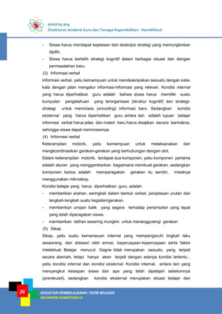 PPPPTK IPA
Direktorat Jenderal Guru dan Tenaga Kependidikan - Kemdikbud
KEGIATAN PEMBELAJARAN: TEORI BELAJAR
KELOMPOK KOMPETENSI B
26
- Siswa harus mendapat kejelasan dari deskripsi strategi yang memungkinkan
dipilih.
- Siswa harus berlatih strategi kognitif dalam berbagai situasi dan dengan
permasalahan baru.
(3) Informasi verbal
Informasi verbal, yaitu kemampuan untuk mendeskripsikan sesuatu dengan kata-
kata dengan jalan mengatur informasi-informasi yang relevan. Kondisi internal
yang harus diperhatikan guru adalah bahwa siswa harus memiliki suatu
kumpulan pengetahuan yang terorganisasi (struktur kognitif) dan strategi-
strategi untuk memroses (encoding) informasi baru. Sedangkan kondisi
eksternal yang harus diperhatikan guru antara lain adalah tujuan belajar
informasi verbal harus jelas dan materi baru harus disajikan secara bermakna,
sehingga siswa dapat memrosesnya.
(4) Informasi verbal
Keterampilan motorik, yaitu kemampuan untuk melaksanakan dan
mengkoordinasikan gerakan-gerakan yang berhubungan dengan otot.
Dalam keterampilan motorik, terdapat dua komponen, yaitu komponen pertama
adalah aturan yang menggambarkan bagaimana membuat gerakan, sedangkan
komponen kedua adalah memperagakan gerakan itu sendiri, misalnya
menggunakan mikroskop.
Kondisi belajar yang harus diperhatikan guru, adalah:
- memberikan arahan, seringkali dalam bentuk verbal, penjelasan urutan dari
langkah-langkah suatu kegiatan/gerakan.
- memberikan umpan balik yang segera terhadap penampilan yang tepat
yang telah diperagakan siswa.
- memberikan latihan sesering mungkin untuk menanggulangi gerakan
(5) Sikap
Sikap, yaitu suatu kemampuan internal yang mempengaruhi tingkah laku
seseorang, dan didasari oleh emosi, kepercayaan-kepercayaan serta faktor
intelektual. Belajar menurut Gagne tidak merupakan sesuatu yang terjadi
secara alamiah, tetapi hanya akan terjadi dengan adanya kondisi tertentu ,
yaitu kondisi internal dan kondisi eksternal. Kondisi internal, antara lain yang
menyangkut kesiapan siswa dan apa yang telah dipelajari sebelumnya
(prerekuisit), sedangkan kondisi eksternal merupakan situasi belajar dan
 