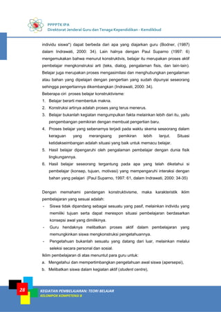 PPPPTK IPA
Direktorat Jenderal Guru dan Tenaga Kependidikan - Kemdikbud
KEGIATAN PEMBELAJARAN: TEORI BELAJAR
KELOMPOK KOMPETENSI B
28
individu siswa*) dapat berbeda dari apa yang diajarkan guru (Bodner, (1987)
dalam Indrawati, 2000: 34). Lain halnya dengan Paul Suparno (1997: 6)
mengemukakan bahwa menurut konstruktivis, belajar itu merupakan proses aktif
pembelajar mengkonstruksi arti (teks, dialog, pengalaman fisis, dan lain-lain).
Belajar juga merupakan proses mengasimilasi dan menghubungkan pengalaman
atau bahan yang dipelajari dengan pengertian yang sudah dipunyai seseorang
sehingga pengertiannya dikembangkan (Indrawati, 2000: 34).
Beberapa ciri proses belajar konstruktivisme:
1. Belajar berarti membentuk makna.
2. Konstruksi artinya adalah proses yang terus menerus.
3. Belajar bukanlah kegiatan mengumpulkan fakta melainkan lebih dari itu, yaitu
pengembangan pemikiran dengan membuat pengertian baru.
4. Proses belajar yang sebenarnya terjadi pada waktu skema seseorang dalam
keraguan yang merangsang pemikiran lebih lanjut. Situasi
ketidakseimbangan adalah situasi yang baik untuk memacu belajar.
5. Hasil belajar dipengaruhi oleh pengalaman pembelajar dengan dunia fisik
lingkungannya.
6. Hasil belajar seseorang tergantung pada apa yang telah diketahui si
pembelajar (konsep, tujuan, motivasi) yang mempengaruhi interaksi dengan
bahan yang pelajari (Paul Suparno, 1997: 61, dalam Indrawati, 2000: 34-35)
Dengan memahami pandangan konstruktivisme, maka karakteristik iklim
pembelajaran yang sesuai adalah:
- Siswa tidak dipandang sebagai sesuatu yang pasif, melainkan individu yang
memiliki tujuan serta dapat merespon situasi pembelajaran berdasarkan
konsepsi awal yang dimilikinya.
- Guru hendaknya melibatkan proses aktif dalam pembelajaran yang
memungkinkan siswa mengkonstruksi pengetahuannya.
- Pengetahuan bukanlah sesuatu yang datang dari luar, melainkan melalui
seleksi secara personal dan sosial.
Iklim pembelajaran di atas menuntut para guru untuk:
a. Mengetahui dan mempertimbangkan pengetahuan awal siswa (apersepsi),
b. Melibatkan siswa dalam kegiatan aktif (student centre),
 