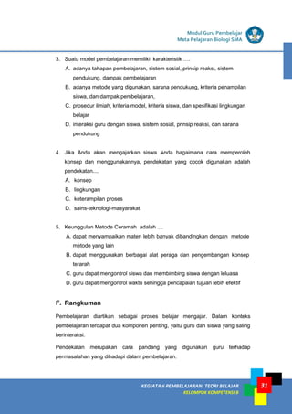 31
KEGIATAN PEMBELAJARAN 5 : TEORI BELAJAR
Modul Grade 1
KEGIATAN PEMBELAJARAN 5 : TEORI BELAJAR
Modul Grade 1
KEGIATAN PEMBELAJARAN: TEORI BELAJAR
KELOMPOK KOMPETENSI B
Modul Guru Pembelajar
Mata Pelajaran Biologi SMA
3. Suatu model pembelajaran memiliki karakteristik ….
A. adanya tahapan pembelajaran, sistem sosial, prinsip reaksi, sistem
pendukung, dampak pembelajaran
B. adanya metode yang digunakan, sarana pendukung, kriteria penampilan
siswa, dan dampak pembelajaran,
C. prosedur ilmiah, kriteria model, kriteria siswa, dan spesifikasi lingkungan
belajar
D. interaksi guru dengan siswa, sistem sosial, prinsip reaksi, dan sarana
pendukung
4. Jika Anda akan mengajarkan siswa Anda bagaimana cara memperoleh
konsep dan menggunakannya, pendekatan yang cocok digunakan adalah
pendekatan....
A. konsep
B. lingkungan
C. keterampilan proses
D. sains-teknologi-masyarakat
5. Keunggulan Metode Ceramah adalah ....
A. dapat menyampaikan materi lebih banyak dibandingkan dengan metode
metode yang lain
B. dapat menggunakan berbagai alat peraga dan pengembangan konsep
terarah
C. guru dapat mengontrol siswa dan membimbing siswa dengan leluasa
D. guru dapat mengontrol waktu sehingga pencapaian tujuan lebih efektif
F. Rangkuman
Pembelajaran diartikan sebagai proses belajar mengajar. Dalam konteks
pembelajaran terdapat dua komponen penting, yaitu guru dan siswa yang saling
berinteraksi.
Pendekatan merupakan cara pandang yang digunakan guru terhadap
permasalahan yang dihadapi dalam pembelajaran.
 