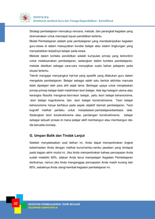 PPPPTK IPA
Direktorat Jenderal Guru dan Tenaga Kependidikan - Kemdikbud
KEGIATAN PEMBELAJARAN: TEORI BELAJAR
KELOMPOK KOMPETENSI B
32
Strategi pembelajaran mencakup rencana, metode, dan perangkat kegiatan yang
direncanakan untuk mencapai tujuan pendidikan tertentu.
Model Pembelajaran adalah pola pembelajaran yang mendeskripsikan kegiatan
guru-siswa di dalam mewujudkan kondisi belajar atau sistem lingkungan yang
menyebabkan terjadinya belajar pada siswa.
Metode dalam konteks pendidikan adalah kumpulan prinsip yang terkordinir
untuk melaksanakan pembelajaran, sedangkan dalam konteks pembelajaran,
metode diartikan sebagai cara-cara menyajikan suatu bahan pelajaran pada
situasi tertentu.
Teknik mengajar menyangkut hal-hal yang spesifik yang dilakukan guru dalam
mengelola pembelajaran. Belajar sebagai salah satu bentuk aktivitas manusia
telah dipelajari oleh para ahli sejak lama. Berbagai upaya untuk menjelaskan
prinsip-prinsip belajar telah melahirkan teori belajar. Ada tiga kategori utama atau
kerangka filosofis mengenai teori-teori belajar, yaitu: teori belajar behaviorisme,
teori belajar kognitivisme, dan teori belajar konstruktivisme. Teori belajar
behaviorisme hanya berfokus pada aspek objektif diamati pembelajaran. Teori
kognitif melihat perilaku untuk menjelaskan pembelajaranberbasis otak.
Sedangkan teori konstruktivisme atau pandangan konstruktivisme, belajar
sebagai sebuah proses di mana pelajar aktif membangun atau membangun ide-
ide baruatau konsep.
G. Umpan Balik dan Tindak Lanjut
Setelah menyelesaikan soal latihan ini, Anda dapat memperkirakan tingkat
keberhasilan Anda dengan melihat kunci/rambu-rambu jawaban yang terdapat
pada bagian akhir modul ini. Jika Anda memperkirakan bahwa pencapaian Anda
sudah melebihi 80%, silakan Anda terus mempelajari Kegiatan Pembelajaran
berikutnya, namun jika Anda menganggap pencapaian Anda masih kurang dari
80%, sebaiknya Anda ulangi kembali kegiatan pembelajaran ini.
 
