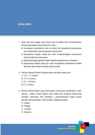 EVALUASI
KELOMPOK KOMPETENSI B
35
1. Salah satu teori belajar yang dirujuk saat ini adalah teori konstruktivisme.
Prinsip pembelajaran konstrukivisme, siswa …
A. membangun pemahaman oleh diri sendiri dari pengalaman-pengalaman
baru berdasarkan pada pengalaman sebelumnya
B. bekerjasama dengan orang lain untuk mengembangkan kemampuan
berkomunikasi dan kerja sama
C. belajar bertanggungjawab melalui kegiatan eksplorasi dan sosialisasi
D. bekerjasama dengan orang lain untuk menciptakan pembelajaran adalah
lebih baik dibandingkan dengan belajar sendiri.
2. Periode Operasi Kongkrit tedapat pada anak pada rntang usia....
A. 11,0 - > 15 tahun
B. 7,0 -11,0 tahun
C. 2,0 – 7,0 tahun
D. 0 – 2,0 tahun
3. Banyak definisi belajar yang dikemukakan pada pakar pendididikan, salah
satunya adalah proses belajar akan terjadi jika mengikuti tahap-tahap
asimilasi, akomodasi dan ekuilibrasi ( penyeimbangan antara proses
asimilasi dan akomodasi ).Teori tersebut adalag pendapat....
A. Gagne
B. Peaget
C. Ausuble
D. Bandura
EVALUASI
 