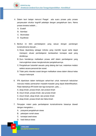 PPPPTK IPA
Direktorat Jenderal Guru dan Tenaga Kependidikan - Kemdikbud
EVALUASI
KELOMPOK KOMPETENSI B
36
4. Dalam teori belajar menurut Peaget ada suaru proses yaitu proses
penyesuaian struktur kognitif pebelajar dengan pengetahuan baru. Nama
proses tersebut adalah....
A. Enaktif
B. Asimilasi
C. Akomodasi
D. Equilibrasi
5. Berikut ini iklim pembelajaran yang sesuai dengan pandangan
konstruktivisme kecuali....
A. Siswa dipandang sebagai individu yang memiliki tujuan serta dapat
merespon situasi pembelajaran berdasarkan konsepsi awal yang
dimilikinya.
B. Guru hendaknya melibatkan proses aktif dalam pembelajaran yang
memungkinkan siswa mengkonstruksi pengetahuannya.
C. Pengetahuan bukanlah sesuatu yang datang dari luar, melainkan melalui
seleksi secara personal dan sosial.
D. Tidak perlu interaksi sosial dengan melibatkan siswa dalam diskusi kelas
maupun kelompok
6. IPA diperlukan dalam kehidupan sehari-hari untuk memenuhi kebutuhan
manusia melalui pemecahan masalah-masalah yang dapat diidentifikasikan.
Pada hakikatnya IPA terdiri dari tiga komponen, yaitu ....
A. sikap ilmiah, proses ilmiah, dan produk ilmiah
B. inkuiri ilmiah, proses ilmiah, dan produk ilmiah
C. inkuiri ilmiah, sikap ilmiah, dan produk ilmiah
D. sikap ilmiah, proses ilmiah dan fakta ilmiah
7. Penyajian materi pada pembelajaran konstruktivisme biasanya diawali
dengan mengetahui ....
A. prasyarat pengetahuan siswa
B. pekerjaan rumah siswa
C. konsepsi awal siswa
D. hasil diskusi siswa
 