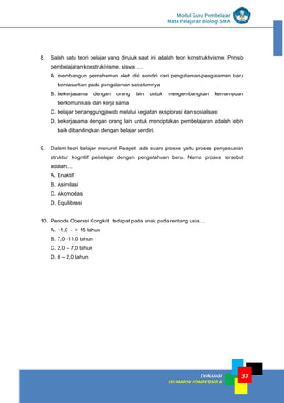 EVALUASI
KELOMPOK KOMPETENSI B
Modul Guru Pembelajar
Mata Pelajaran Biologi SMA
37
8. Salah satu teori belajar yang dirujuk saat ini adalah teori konstruktivisme. Prinsip
pembelajaran konstrukivisme, siswa ….
A. membangun pemahaman oleh diri sendiri dari pengalaman-pengalaman baru
berdasarkan pada pengalaman sebelumnya
B. bekerjasama dengan orang lain untuk mengembangkan kemampuan
berkomunikasi dan kerja sama
C. belajar bertanggungjawab melalui kegiatan eksplorasi dan sosialisasi
D. bekerjasama dengan orang lain untuk menciptakan pembelajaran adalah lebih
baik dibandingkan dengan belajar sendiri.
9. Dalam teori belajar menurut Peaget ada suaru proses yaitu proses penyesuaian
struktur kognitif pebelajar dengan pengetahuan baru. Nama proses tersebut
adalah....
A. Enaktif
B. Asimilasi
C. Akomodasi
D. Equilibrasi
10. Periode Operasi Kongkrit tedapat pada anak pada rentang usia....
A. 11,0 - > 15 tahun
B. 7,0 -11,0 tahun
C. 2,0 – 7,0 tahun
D. 0 – 2,0 tahun
 