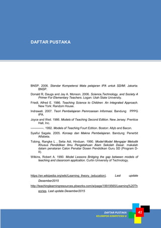 DAFTAR PUSTAKA
KELOMPOK KOMPETENSI B
41
BNSP. 2006. Standar Kompetensi Mata pelajaran IPA untuk SD/MI. Jakarta:
BNSP.
Donald R, Daugs and Jay A. Monson. 2006. Science,Technology, and Society A
Primer For Elementary Teachers. Logan: Utah State University.
Friedl, Alfred E. 1986. Teaching Science to Children: An Integrated Approach.
New York: Random House.
Indrawati. 2007. Teori Pembelajaran Pemrosesan Informasi. Bandung: PPPG
IPA.
Joyce and Weil. 1986. Models of Teaching Second Edition. New Jersey: Prentice
Hall, Inc.
-------------. 1992. Models of Teaching Fourt Edition. Boston: Allyb and Bacon.
Syaiful Sagala. 2005. Konsep dan Makna Pembelajaran. Bandung: Penerbit
Alfabeta.
Tobing, Rangke L , Setia Adi, Hinduan. 1990. Model-Model Mengajar Metodik
Khusus Pendidikan Ilmu Pengetahuan Alam Sekolah Dasar. makalah
dalam penataran Calon Penatar Dosen Pendidikan Guru SD (Program D-
II).
Wilkins, Robert A. 1990. Model Lessons Bridging the gap between models of
teaching and classroom application. Curtin University of Technology.
https://en.wikipedia.org/wiki/Learning_theory_(education). Last update
Desember2015
http://teachinglearningresources.pbworks.com/w/page/19919565/Learning%20Th
eories. Last update Desember2015
DAFTAR PUSTAKA
 